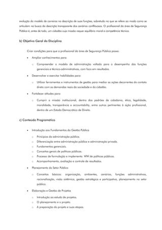 evolução do modelo de carreiras na descrição de suas funções, sobretudo no que se refere ao modo como se
articulam na busca da descrição transparente dos cenários conflituosos. O profissional da área de Segurança
Pública é, antes de tudo, um cidadão cuja missão requer equilíbrio moral e competência técnica.
b) Objetivo Geral da Disciplina
Criar condições para que o profissional da área de Segurança Pública possa:
• Ampliar conhecimentos para:
o Compreender o modelo de administração voltado para o desempenho das funções
gerenciais e técnico-administrativas, com foco em resultados.
• Desenvolver e exercitar habilidades para:
o Utilizar ferramentas e instrumentos de gestão para mediar as ações decorrentes do contato
direto com as demandas reais da sociedade e do cidadão.
• Fortalecer atitudes para:
o Cumprir a missão institucional, dentro dos padrões de cidadania, ética, legalidade,
moralidade, transparência e accountability, entre outros pertinentes à ação profissional,
dentro de um Estado Democrático de Direito.
c) Conteúdo Programático
• Introdução aos Fundamentos da Gestão Pública
o Princípios da administração pública.
o Diferenciação entre administração pública e administração privada.
o Fundamentos gerenciais.
o Conceitos gerais de políticas públicas.
o Processo de formulação e implementa WW de políticas públicas.
o Acompanhamento, avaliação e controle de resultados.
• Planejamento do Setor Público
o Conceitos básicos: organização, ambientes, cenários, funções administrativas,
racionalização, visão sistêmica, gestão estratégica e participativa, planejamento no setor
público.
• Elaboração e Gestão de Projetos
o Introdução ao estudo de projetos.
o O planejamento e o projeto.
o A preparação do projeto e suas etapas.
 