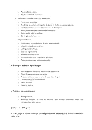 o A avaliação do projeto.
o Projetos: viabilidade econômica.
• Ferramentas de Modernização do Setor Público
o Ferramentas gerenciais.
o Tendências conceituais sobre gestão de banco de dados para o setor público.
o Gestão de clima organizacional, indicadores de desempenho.
o Avaliação de desempenho individual e institucional.
o Avaliação das políticas públicas.
o Construção de indicadores.
• Orçamento Público
o Planejamento: plano plurianual de ação governamental.
o Lei de Diretrizes Orçamentárias.
o Lei Orçamentária Anual.
o Execução orçamentária.
o Receita e despesa públicas.
o Orçamento tradicional X orçamento programa.
o Prestações de contas e relatórios de gestão.
d) Estratégias de Ensino-Aprendizagem
o Aulas expositivas dialogadas com apoio de audiovisuais.
o Estudo de textos pertinentes aos temas.
o Pesquisa na internet para investigar boas práticas de gestão.
o Discussão em grupo sobre os temas.
o Estudo de casos.
o Exercícios práticos.
e) Avaliação da Aprendizagem
o Avaliação escrita.
o Avaliação realizada ao final da disciplina para abordar novamente pontos não
compreendidos pelos alunos.
f) Referências Bibliográficas
ALECIAN, Serge; FOUCHER Dominique. Guia de gerenciamento do setor público. Brasília: ENAP/Editora
Revan, 2001.
 