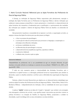 1. Matriz Curricular Nacional: Referencial para as Ações Formativas dos Profissionais da
Área de Segurança Pública
A Senasp, as instituições de Segurança Pública responsáveis pelo planejamento, execução e
avaliação das Ações Formativas para os Profissionais da Segurança Pública e demais instituições que
colaboram nesses processos compartilham o mesmo pensamento: o investimento e o desenvolvimento de
ações formativas são necessários e fundamentais para a qualificação e o aprimoramento dos resultados
das instituições que compõem o Sistema de Segurança Pública frente aos desafios e às demandas da
sociedade.
Este pensamento impulsiona a necessidade de se repensar o currículo, a organização curricular, os
espaços e tempos das Ações Formativas para que elas possam privilegiar:
• o foco no processo de aprendizagem;
• a construção de redes do conhecimento que promovam a integração, a cooperação e a
articulação entre diferentes instituições;
• as diversas modalidades de ensino;
• os diferentes tipos de aprendizagem e recursos;
• o desenvolvimento de competências cognitivas, operativas e afetivas;
• a autonomia intelectual;
• a reflexão antes, durante e após as ações.
Autonomia Intelectual
“Adaptabilidade do profissional, isto é, sua possibilidade de agir em situações diferentes, de gerir
incerteza e de poder enfrentar as mudanças no exercício da sua profissão.” (PAQUAY et al., 2001, p. 32
apud ALTET, 1992)
É cada vez mais necessário pensar a intencionalidade das Atividades Formativas, pois o
investimento no capital humano e a valorização profissional tornam-se imprescindíveis para atender as
demandas, superar os desafios existentes e contribuir para a efetividade das organizações de Segurança
Pública.
Portanto, a Matriz Curricular Nacional tem por objetivo ser um referencial teórico-metodológico que
orienta as Ações Formativas dos Profissionais da Área de Segurança Pública – Polícia Militar, Polícia Civil e
Bombeiros Militares – independentemente da instituição, nível ou modalidade de ensino que se espera
atender.
A palavra “matriz” remete-nos às ideias de “criação” e “geração”, que norteiam uma concepção
mais abrangente e dinâmica de currículo, o que significa propor instrumentos que permitam orientar as
práticas formativas e as situações de trabalho em Segurança Pública, propiciando a unidade na
diversidade, a partir do diálogo entre os eixos articuladores e as áreas temáticas.
 