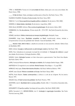 1998. In: HESSELBEIN, Frances et al. A comunidade do futuro. Ideias para uma nova comunidade. São
Paulo, Futura, 1998.
_____. O líder do futuro. Visões, estratégias e práticas para a Nova Era. São Paulo: Futura, 1996.
FALEIROS E FALEIROS. Circuitos e Curtos-circuitos. São Paulo: Veras, 2001.
FARAH M. F. et al. Novas experiências de gestão pública e cidadania. Rio de Janeiro: FGV, 2000.
GIDDENS, A. Modernidade e identidade. Rio de Janeiro: Jorge Zahar, 2002.
HELD, David; MCGREW, Anthony. Prós e contras da globalização. Rio de Janeiro: Zahar, 2001.
HOBSBAWM, Eric. Era dos extremos. O breve século XX – 1914-1991. São Paulo:Companhia das Letras,
1995.
GÓMEZ, José Maria. Política e democracia em tempos de globalização. Petrópolis: Vozes.
GUIMARÃES, Jorge Lessa. Qualidade competitiva no Brasil: transformando valores, atitudes e
comportamentos na busca da qualidade total. Salvador: Casa da Qualidade, 1995.
_____. Mandar é fácil, difícil é liderar: o desafio do comando na nova economia. Salvador: Editora Casa
da Qualidade, 2001.
IMAN, Instituto. Inovação e melhoramento na administração moderna. São Paulo: 1996.
KAHN, Tulio. Indicadores em prevenção municipal da criminalidade. In: Prevenção da violência: o papel
das cidades. Rio de Janeiro: Civilização Brasileira, 2005.
KONDO, Yoshio. Motivação humana: um fator chave para o gerenciamento. Trad. Dario Ikuo Miyake.
São Paulo: Gente, 1994.
LOPES, Tomás de Vilanova Monteiro. Motivação no trabalho. Ed. Fundação Getúlio Vargas, 1980.
MAFFESOLI M. O imaginário é uma realidade. Revista Famecos. Porto Alegre, n. 15, ago 2001.
MEIRELLES, Hely Lopes. Direito Administrativo Brasileiro. São Paulo: Malheiros Editores, 1999.
MONET, Jean-Claude. Polícias e sociedades na Europa. São Paulo: Edusp, 2002.
MOTTA, Paulo Roberto. Gestão contemporânea: a ciência e a arte de ser dirigente. Rio de Janeiro:
Record, 1991.
MOLLER, Claus. O lado humano da qualidade. São Paulo: Pioneira, 1995.
MONTEIRO, José A. Qualidade total no serviço público. Brasília: QA e T. Consultores Associados Ltda.,
1991.
MONJARDET D. O que faz a polícia. Sociologia da força pública. São Paulo: EDUSP, 2003.
MOTA, Fernando C. P.; BRESSER-PEREIRA, Luiz C. Introdução à organização burocrática. São Paulo:
Thomson Learning, 2003.
 