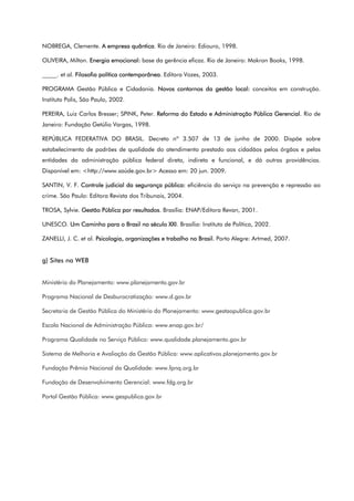NOBREGA, Clemente. A empresa quântica. Rio de Janeiro: Ediouro, 1998.
OLIVEIRA, Milton. Energia emocional: base da gerência eficaz. Rio de Janeiro: Makron Books, 1998.
_____. et al. Filosofia política contemporânea. Editora Vozes, 2003.
PROGRAMA Gestão Pública e Cidadania. Novos contornos da gestão local: conceitos em construção.
Instituto Polis, São Paulo, 2002.
PEREIRA, Luiz Carlos Bresser; SPINK, Peter. Reforma do Estado e Administração Pública Gerencial. Rio de
Janeiro: Fundação Getúlio Vargas, 1998.
REPÚBLICA FEDERATIVA DO BRASIL. Decreto nº 3.507 de 13 de junho de 2000. Dispõe sobre
estabelecimento de padrões de qualidade do atendimento prestado aos cidadãos pelos órgãos e pelas
entidades da administração pública federal direta, indireta e funcional, e dá outras providências.
Disponível em: <http://www.saúde.gov.br> Acesso em: 20 jun. 2009.
SANTIN, V. F. Controle judicial da segurança pública: eficiência do serviço na prevenção e repressão ao
crime. São Paulo: Editora Revista dos Tribunais, 2004.
TROSA, Sylvie. Gestão Pública por resultados. Brasília: ENAP/Editora Revan, 2001.
UNESCO. Um Caminho para o Brasil no século XXI. Brasília: Instituto de Política, 2002.
ZANELLI, J. C. et al. Psicologia, organizações e trabalho no Brasil. Porto Alegre: Artmed, 2007.
g) Sites na WEB
Ministério do Planejamento: www.planejamento.gov.br
Programa Nacional de Desburocratização: www.d.gov.br
Secretaria de Gestão Pública do Ministério do Planejamento: www.gestaopublica.gov.br
Escola Nacional de Administração Pública: www.enap.gov.br/
Programa Qualidade no Serviço Público: www.qualidade.planejamento.gov.br
Sistema de Melhoria e Avaliação da Gestão Pública: www.aplicativos.planejamento.gov.br
Fundação Prêmio Nacional da Qualidade: www.fpnq.org.br
Fundação de Desenvolvimento Gerencial: www.fdg.org.br
Portal Gestão Pública: www.gespublica.gov.br
 