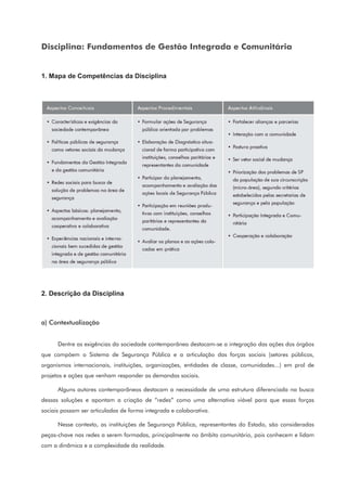 Disciplina: Fundamentos de Gestão Integrada e Comunitária
1. Mapa de Competências da Disciplina
2. Descrição da Disciplina
a) Contextualização
Dentre as exigências da sociedade contemporânea destacam-se a integração das ações dos órgãos
que compõem o Sistema de Segurança Pública e a articulação das forças sociais (setores públicos,
organismos internacionais, instituições, organizações, entidades de classe, comunidades...) em prol de
projetos e ações que venham responder as demandas sociais.
Alguns autores contemporâneos destacam a necessidade de uma estrutura diferenciada na busca
dessas soluções e apontam a criação de “redes” como uma alternativa viável para que essas forças
sociais possam ser articuladas de forma integrada e colaborativa.
Nesse contexto, as instituições de Segurança Pública, representantes do Estado, são consideradas
peças-chave nas redes a serem formadas, principalmente no âmbito comunitário, pois conhecem e lidam
com a dinâmica e a complexidade da realidade.
 