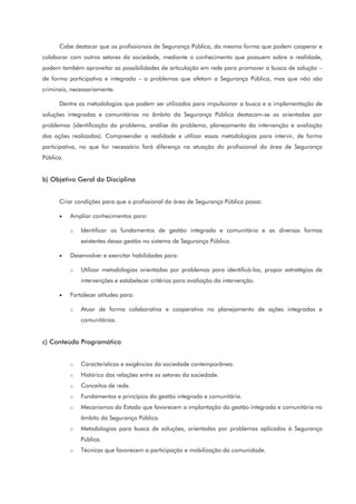 Cabe destacar que os profissionais de Segurança Pública, da mesma forma que podem cooperar e
colaborar com outros setores da sociedade, mediante o conhecimento que possuem sobre a realidade,
podem também aproveitar as possibilidades de articulação em rede para promover a busca de solução –
de forma participativa e integrada – a problemas que afetam a Segurança Pública, mas que não são
criminais, necessariamente.
Dentre as metodologias que podem ser utilizadas para impulsionar a busca e a implementação de
soluções integradas e comunitárias no âmbito da Segurança Pública destacam-se as orientadas por
problemas (identificação do problema, análise do problema, planejamento da intervenção e avaliação
das ações realizadas). Compreender a realidade e utilizar essas metodologias para intervir, de forma
participativa, no que for necessário fará diferença na atuação do profissional da área de Segurança
Pública.
b) Objetivo Geral da Disciplina
Criar condições para que o profissional da área de Segurança Pública possa:
• Ampliar conhecimentos para:
o Identificar os fundamentos de gestão integrada e comunitária e as diversas formas
existentes dessa gestão no sistema de Segurança Pública.
• Desenvolver e exercitar habilidades para:
o Utilizar metodologias orientadas por problemas para identificá-los, propor estratégias de
intervenções e estabelecer critérios para avaliação da intervenção.
• Fortalecer atitudes para:
o Atuar de forma colaborativa e cooperativa no planejamento de ações integradas e
comunitárias.
c) Conteúdo Programático
o Características e exigências da sociedade contemporânea.
o Histórico das relações entre os setores da sociedade.
o Conceitos de rede.
o Fundamentos e princípios da gestão integrada e comunitária.
o Mecanismos do Estado que favorecem a implantação da gestão integrada e comunitária no
âmbito da Segurança Pública.
o Metodologias para busca de soluções, orientadas por problemas aplicados à Segurança
Pública.
o Técnicas que favorecem a participação e mobilização da comunidade.
 