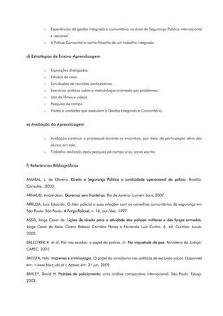 o Experiências de gestão integrada e comunitária na área de Segurança Pública internacional
e nacional.
o A Polícia Comunitária como filosofia de um trabalho integrado.
d) Estratégias de Ensino-Aprendizagem
o Exposições dialogadas.
o Estudos de caso.
o Simulações de reuniões participativas.
o Exercícios práticos sobre a metodologia orientada por problemas.
o Uso de filmes e vídeos.
o Pesquisa de campo.
o Visitas a unidades que executam a Gestão Integrada e Comunitária.
e) Avaliação da Aprendizagem
o Avaliação contínua e processual durante os encontros, por meio da participação ativa dos
alunos em sala.
o Trabalho realizado após pesquisa de campo e/ou prova escrita.
f) Referências Bibliográficas
AMARAL, L. de Oliveira. Direito e Segurança Pública a juridicidade operacional da polícia. Brasília:
Consulex., 2003.
ARNAUD, André-Jean. Governar sem fronteiras. Rio de Janeiro: Lumem Júris, 2007.
ARRUDA, Luiz Eduardo. O líder policial e suas relações com os conselhos comunitários de segurança em
São Paulo. São Paulo: A Força Policial, n. 16, out./dez. 1997.
ASSIS, Jorge Cesar de. Lições de direito para a atividade das polícias militares e das forças armadas.
Jorge Cesar de Assis, Cícero Robson Coimbra Neves e Fernando Luiz Cunha. 6. ed. Curitiba: Juruá,
2005.
BALESTRERI R. et al. Paz nas escolas: o papel da polícia. In: Na inquietude da paz. Ministério da Justiça/
CAPEC, 2001.
BATISTA, Nilo. Imprensa e criminologia. O papel do jornalismo nas políticas de exclusão social. Disponível
em: <www.bocc.ubi.pt> Acesso em: 21 jun. 2009.
BAYLEY, David H. Padrões de policiamento: uma análise comparativa internacional. São Paulo: Edusp;
2002.
 