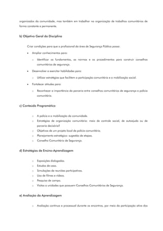 organizados da comunidade, mas também em trabalhar na organização de trabalhos comunitários de
forma constante e permanente.
b) Objetivo Geral da Disciplina
Criar condições para que o profissional da área de Segurança Pública possa:
• Ampliar conhecimentos para:
o Identificar os fundamentos, as normas e os procedimentos para construir conselhos
comunitários de segurança.
• Desenvolver e exercitar habilidades para:
o Utilizar estratégias que facilitem a participação comunitária e a mobilização social.
• Fortalecer atitudes para:
o Reconhecer a importância da parceria entre conselhos comunitários de segurança e polícia
comunitária.
c) Conteúdo Programático
o A polícia e a mobilização da comunidade.
o Estratégias de organização comunitária: meio de controle social, de autoajuda ou de
parceria decisória?
o Objetivos de um projeto local de polícia comunitária.
o Planejamento estratégico: sugestão de etapas.
o Conselho Comunitário de Segurança.
d) Estratégias de Ensino-Aprendizagem
o Exposições dialogadas.
o Estudos de caso.
o Simulações de reuniões participativas.
o Uso de filmes e vídeos.
o Pesquisa de campo.
o Visitas a unidades que possuem Conselhos Comunitários de Segurança.
e) Avaliação da Aprendizagem
o Avaliação contínua e processual durante os encontros, por meio da participação ativa dos
 