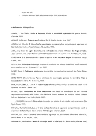 alunos em sala.
o Trabalho realizado após pesquisa de campo e/ou prova escrita.
f) Referências Bibliográficas
AMARAL, L. de Oliveira. Direito e Segurança Pública a juridicidade operacional da polícia. Brasília:
Consulex, 2003.
ARNAUD, André-Jean. Governar sem fronteiras. Rio de Janeiro: Lumem Júris, 2007.
ARRUDA, Luiz Eduardo. O líder policial e suas relações com os conselhos comunitários de segurança em
São Paulo. São Paulo: A Força Policial, n. 16, out/dez, 1997.
ASSIS, Jorge Cesar de. Lições de direito para a atividade das polícias militares e das forças armadas.
Jorge Cesar de Assis, Cícero Robson Coimbra Neves e Fernando Luiz Cunha. 6. ed. Curitiba:Juruá, 2005.
BALESTRERI R. et al. Paz nas escolas: o papel da polícia. In: Na inquietude da paz. Ministério da Justiça:
CAPEC, 2001.
BATISTA, Nilo. Imprensa e criminologia. O papel do jornalismo nas políticas de exclusão social. Disponível
em:<www.bocc.ubi.pt> Acesso em: 21 jun. 2009.
BAYLEY, David H. Padrões de policiamento: Uma análise comparativa internacional. São Paulo: Edusp,
2002.
BEATO FILHO, Cláudio Chaves. Ação e estratégia das organizações policiais. In: Seminário Polícia e
Sociedade Democrática. Rio de Janeiro, 1999.
BECK, U.; GIDDENS, A.; LASCH, S. Modernização reflexiva: política, tradição e estética na ordem social
moderna. São Paulo: UNESP, 1997.
BITTNER, Egon. Policiamento em áreas deterioradas: um estudo da manutenção da paz. Florence
Nightingale Procurando Willie Sutton: Uma Teoria de Polícia. Aspectos do Trabalho Policial. Coleção
Polícia e Sociedade 8. São Paulo: EDUSP, 2003.
_____; SKOLNICH, Jerome H. Nova polícia: inovações nas polícias de seis cidades norte-americanas. São
Paulo: Edusp, 2002.
BONUMA, H.; GUIMARÃES, Luiz A. B. Uma política alternativa de segurança com participação social: a
experiência de Porto Alegre. Rio de Janeiro: Publit Soluções Editoriais, 2007.
BONONI, José Carlos. Conselhos comunitários de segurança e o policiamento comunitário. São Paulo,
Direito Militar, n. 15, jan./fev., 1999.
BRAGHIROLLI, Elaine Maria. Temas de Psicologia Social. In: BARGHIROLLI, Elaine Maria; PEREIRA, Siloé;
 