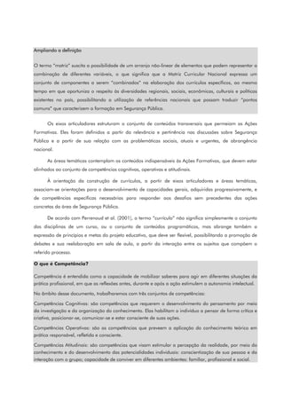 Ampliando a definição
O termo “matriz” suscita a possibilidade de um arranjo não-linear de elementos que podem representar a
combinação de diferentes variáveis, o que significa que a Matriz Curricular Nacional expressa um
conjunto de componentes a serem “combinados” na elaboração dos currículos específicos, ao mesmo
tempo em que oportuniza o respeito às diversidades regionais, sociais, econômicas, culturais e políticas
existentes no país, possibilitando a utilização de referências nacionais que possam traduzir “pontos
comuns” que caracterizem a formação em Segurança Pública.
Os eixos articuladores estruturam o conjunto de conteúdos transversais que permeiam as Ações
Formativas. Eles foram definidos a partir da relevância e pertinência nas discussões sobre Segurança
Pública e a partir de sua relação com as problemáticas sociais, atuais e urgentes, de abrangência
nacional.
As áreas temáticas contemplam os conteúdos indispensáveis às Ações Formativas, que devem estar
alinhados ao conjunto de competências cognitivas, operativas e atitudinais.
À orientação da construção de currículos, a partir de eixos articuladores e áreas temáticas,
associam-se orientações para o desenvolvimento de capacidades gerais, adquiridas progressivamente, e
de competências específicas necessárias para responder aos desafios sem precedentes das ações
concretas da área de Segurança Pública.
De acordo com Perrenoud et al. (2001), o termo “currículo” não significa simplesmente o conjunto
das disciplinas de um curso, ou o conjunto de conteúdos programáticos, mas abrange também a
expressão de princípios e metas do projeto educativo, que deve ser flexível, possibilitando a promoção de
debates e sua reelaboração em sala de aula, a partir da interação entre os sujeitos que compõem o
referido processo.
O que é Competência?
Competência é entendida como a capacidade de mobilizar saberes para agir em diferentes situações da
prática profissional, em que as reflexões antes, durante e após a ação estimulem a autonomia intelectual.
No âmbito desse documento, trabalharemos com três conjuntos de competências:
Competências Cognitivas: são competências que requerem o desenvolvimento do pensamento por meio
da investigação e da organização do conhecimento. Elas habilitam o indivíduo a pensar de forma crítica e
criativa, posicionar-se, comunicar-se e estar consciente de suas ações.
Competências Operativas: são as competências que preveem a aplicação do conhecimento teórico em
prática responsável, refletida e consciente.
Competências Atitudinais: são competências que visam estimular a percepção da realidade, por meio do
conhecimento e do desenvolvimento das potencialidades individuais: conscientização de sua pessoa e da
interação com o grupo; capacidade de conviver em diferentes ambientes: familiar, profissional e social.
 