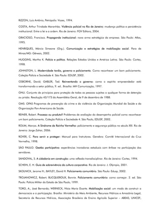 RIZZON, Luiz Antônio, Petrópolis: Vozes, 1994.
COSTA, Arthur Trindade Maranhão. Violência policial no Rio de Janeiro: mudança política e persistência
institucional. Entre a lei e a ordem. Rio de Janeiro: FGV Editora, 2004.
GRACIOSO, Francisco. Propaganda institucional: nova arma estratégica da empresa. São Paulo: Atlas,
1995.
HENRIQUES, Márcio Simeone (Org.). Comunicação e estratégias de mobilização social. Para de
Minas/MG: Gênesis, 2002.
HUGGINS, Martha K. Polícia e política. Relações Estados Unidos e América Latina. São Paulo: Cortez,
1998.
JOHNSTON, L. Modernidade tardia, governo e policiamento. Como reconhecer um bom policiamento.
Coleção Polícia e Sociedade 4. São Paulo: EDUSP, 2002.
OSBORNE, David; GABLER, Ted. Reinventando o governo: como o espírito empreendedor está
transformando o setor público, 9. ed.. Brasília: MH Comunicação, 1997.
ONU. Conjunto de princípios para proteção de todas as pessoas sujeitas a qualquer forma de detenção
ou prisão. Resolução 43/173 da Assembléia Geral, de 9 de dezembro de 1988.
OMS. OPAS Programas de prevenção do crime e da violência da Organização Mundial da Saúde e da
Organização Pan-Americana de Saúde.
REINER, Robert. Processo ou produto? Problemas de avaliação do desempenho policial como reconhecer
um bom policiamento. Coleção Polícia e Sociedade 4. São Paulo, EDUSP, 2002.
ROLIM, Marcos. A Síndrome da Rainha Vermelha: policiamento e segurança pública no século XXI. Rio de
Janeiro: Jorge Zahar, 2006.
ROVER, C. Para servir e proteger: Manual para Instrutores. Genebra: Comitê Internacional da Cruz
Vermelha, 1998.
SÃO PAULO. Gestão participativa: experiências inovadoras estaduais com ênfase na participação dos
servidores.
SANDOVAL, S. A cidadania em construção: uma reflexão transdisciplinar. Rio de Janeiro: Cortez, 1994.
SCHEIN, E. H. Guia de sobrevivência da cultura corporativa. Rio de Janeiro: J. Olympio, 2001.
SKOLNICK, Jerome H.; BAYLEY, David H. Policiamento comunitário. São Paulo: Edusp, 2002.
TROJANOWICZ, Robert; BUCQUEROUX, Bonnie. Policiamento comunitário: como começar. 2. ed. São
Paulo: Polícia Militar do Estado de São Paulo, 1999.
TORO, A., José Bernardo; WERNECK, Nísia Maria Duarte. Mobilização social: um modo de construir a
democracia e a participação. Brasília: Ministério do Meio Ambiente, Recursos Hídricos e Amazônia Legal,
Secretaria de Recursos Hídricos, Associação Brasileira de Ensino Agrícola Superior – ABEAS, UNICEF,
 
