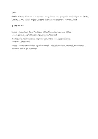 1997.
VELHO, Gilberto. Violência, reciprocidade e desigualdade: uma perspectiva antropológica. In: VELHO,
GilBerto; ALTIVO, Marcos (Orgs.). Cidadania e violência. Rio de Janeiro: FGV/UFRJ, 1996.
g) Sites na WEB
Senasp – Apresentação (PowerPoint) sobre Política Nacional de Segurança Pública:
www.mj.gov.br/senasp/biblioteca/artigos/encontro/Palestras/6
Revista Espaço Acadêmico sobre Integração Comunitária: www.espacoacademico.
com.br/024/24cfelix.htm
Senasp – Secretaria Nacional de Segurança Pública – Pesquisas aplicadas, estatísticas, treinamentos,
biblioteca: www.mj.gov.br/senasp/
 