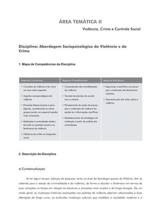 ÁREA TEMÁTICA II
Violência, Crime e Controle Social
Disciplina: Abordagem Sociopsicológica da Violência e do
Crime
1. Mapa de Competências da Disciplina
2. Descrição da Disciplina
a) Contextualização
Já há algum tempo, esforços de pesquisa, tanto na área da Sociologia quanto da História, vêm se
voltando para o estudo da criminalidade e da violência, de forma a elucidar o fenômeno em termos de
suas variações no tempo em relação às estruturas e processos mais amplos e de longa duração. De um
modo geral, as mudanças históricas acentuadas nos padrões de violência estariam relacionadas a duas
alterações de longo curso: as profundas mudanças culturais que modelam a sociedade moderna e a
 