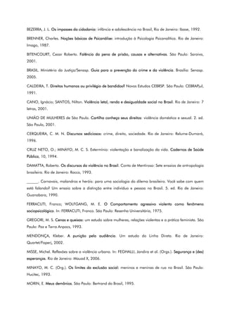 BEZERRA, J. L. Os impasses da cidadania: infância e adolescência no Brasil, Rio de Janeiro: Ibase, 1992.
BRENNER, Charles. Noções básicas de Psicanálise: introdução à Psicologia Psicanalítica. Rio de Janeiro:
Imago, 1987.
BITENCOURT, Cezar Roberto. Falência da pena de prisão, causas e alternativas. São Paulo: Saraiva,
2001.
BRASIL. Ministério da Justiça/Senasp. Guia para a prevenção do crime e da violência. Brasília: Senasp.
2005.
CALDEIRA, T. Direitos humanos ou privilégio de bandidos? Novos Estudos CEBRSP. São Paulo: CEBRAPjul,
1991.
CANO, Ignácio; SANTOS, Nilton. Violência letal, renda e desigualdade social no Brasil. Rio de Janeiro: 7
letras, 2001.
UNIÃO DE MULHERES de São Paulo. Cartilha conheça seus direitos: violência doméstica e sexual. 2. ed.
São Paulo, 2001.
CERQUEIRA, C. M. N. Discursos sediciosos: crime, direito, sociedade. Rio de Janeiro: Relume-Dumará,
1996.
CRUZ NETO, O.; MINAYO, M. C. S. Extermínio: violentação e banalização da vida. Cadernos de Saúde
Pública, 10, 1994.
DAMATTA, Roberto. Os discursos da violência no Brasil. Conta de Mentiroso: Sete ensaios de antropologia
brasileira. Rio de Janeiro: Rocco, 1993.
______. Carnavais, malandros e heróis: para uma sociologia do dilema brasileiro. Você sabe com quem
está falando? Um ensaio sobre a distinção entre indivíduo e pessoa no Brasil. 5. ed. Rio de Janeiro:
Guanabara, 1990.
FERRACUTI, Franco; WOLFGANG, M. E. O Comportamento agressivo violento como fenômeno
sociopsicológico. In: FERRACUTI, Franco. São Paulo: Resenha Universitária, 1975.
GREGORI, M. S. Cenas e queixas: um estudo sobre mulheres, relações violentas e a prática feminista. São
Paulo: Paz e Terra Anpocs, 1993.
MENDONÇA, Kleber. A punição pela audiência. Um estudo do Linha Direta. Rio de Janeiro:
Quartet/Faperj, 2002.
MISSE, Michel. Reflexões sobre a violência urbana. In: FEGHALLI, Jandira et al. (Orgs.). Segurança e (des)
esperanças. Rio de Janeiro: Mauad X, 2006.
MINAYO, M. C. (Org.). Os limites da exclusão social: meninos e meninas de rua no Brasil. São Paulo:
Hucitec, 1993.
MORIN, E. Meus demônios. São Paulo: Bertrand do Brasil, 1995.
 