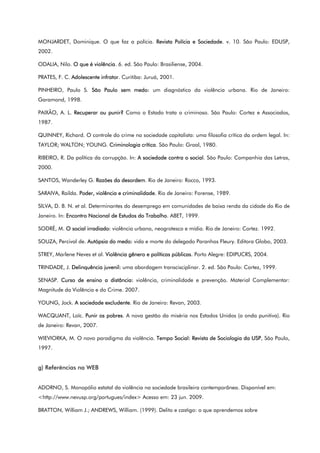 MONJARDET, Dominique. O que faz a polícia. Revista Polícia e Sociedade. v. 10. São Paulo: EDUSP,
2002.
ODALIA, Nilo. O que é violência. 6. ed. São Paulo: Brasiliense, 2004.
PRATES, F. C. Adolescente infrator. Curitiba: Juruá, 2001.
PINHEIRO, Paulo S. São Paulo sem medo: um diagnóstico da violência urbana. Rio de Janeiro:
Garamond, 1998.
PAIXÂO, A. L. Recuperar ou punir? Como o Estado trata o criminoso. São Paulo: Cortez e Associados,
1987.
QUINNEY, Richard. O controle do crime na sociedade capitalista: uma filosofia crítica da ordem legal. In:
TAYLOR; WALTON; YOUNG. Criminologia crítica. São Paulo: Graal, 1980.
RIBEIRO, R. Da política da corrupção. In: A sociedade contra o social. São Paulo: Companhia das Letras,
2000.
SANTOS, Wanderley G. Razões da desordem. Rio de Janeiro: Rocco, 1993.
SARAIVA, Railda. Poder, violência e criminalidade. Rio de Janeiro: Forense, 1989.
SILVA, D. B. N. et al. Determinantes do desemprego em comunidades de baixa renda da cidade do Rio de
Janeiro. In: Encontro Nacional de Estudos do Trabalho. ABET, 1999.
SODRÉ, M. O social irradiado: violência urbana, neogrotesco e mídia. Rio de Janeiro: Cortez. 1992.
SOUZA, Percival de. Autópsia do medo: vida e morte do delegado Paranhos Fleury. Editora Globo, 2003.
STREY, Marlene Neves et al. Violência gênero e políticas públicas. Porto Alegre: EDIPUCRS, 2004.
TRINDADE, J. Delinquência juvenil: uma abordagem transcisciplinar. 2. ed. São Paulo: Cortez, 1999.
SENASP. Curso de ensino a distância: violência, criminalidade e prevenção. Material Complementar:
Magnitude da Violência e do Crime. 2007.
YOUNG, Jock. A sociedade excludente. Rio de Janeiro: Revan, 2003.
WACQUANT, Loïc. Punir os pobres. A nova gestão da miséria nos Estados Unidos (a onda punitiva). Rio
de Janeiro: Revan, 2007.
WIEVIORKA, M. O novo paradigma da violência. Tempo Social: Revista de Sociologia da USP, São Paulo,
1997.
g) Referências na WEB
ADORNO, S. Monopólio estatal da violência na sociedade brasileira contemporânea. Disponível em:
<http://www.nevusp.org/portugues/index> Acesso em: 23 jun. 2009.
BRATTON, William J.; ANDREWS, William. (1999). Delito e castigo: o que aprendemos sobre
 