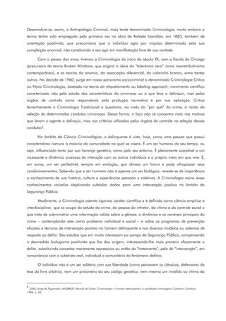 Desenvolvia-se, assim, a Antropologia Criminal, mais tarde denominada Criminologia, muito embora o
termo tenha sido empregado pela primeira vez na obra de Rafaele Garofalo, em 1885, também de
orientação positivista, que preconizava que o indivíduo agia por impulso determinado pela sua
compleição anormal, não constituindo o seu agir em manifestação livre de sua vontade.
Com o passar dos anos, tivemos a Criminologia do início do século XX, com a Escola de Chicago
(precursora da teoria Broken Windows, que origina a ideia da “tolerância zero” como neoretributivismo
contemporâneo), e as teorias da anomia, da associação diferencial, do colarinho branco, entre tantas
outras. Na década de 1960, surge em nosso panorama sociocriminal a denominada Criminologia Crítica
ou Nova Criminologia, baseada na teoria do etiquetamento ou labeling approach, movimento científico
caracterizado não pelo estudo das características do criminoso ou o que leva a delinquir, mas pelos
órgãos de controle como responsáveis pela produção normativa e por sua aplicação. Critica
ferrenhamente a Criminologia Tradicional e questiona, ao invés do “por quê” do crime, a razão da
seleção de determinadas condutas criminosas. Dessa forma, o foco não se concentra mais nos motivos
que levam o agente a delinquir, mas nos critérios utilizados pelos órgãos de controle na seleção dessas
condutas4
.
No âmbito da Ciência Criminológica, o delinquente é visto, hoje, como uma pessoa que possui
características comuns à maioria da comunidade na qual se insere. É um ser humano do seu tempo, ou
seja, influenciado tanto por sua herança genética, como pelo seu entorno. É plenamente suscetível a um
incessante e dinâmico processo de interação com os outros indivíduos e o próprio meio em que vive. É,
em suma, um ser perfectível, sempre em evolução, que almeja um futuro e pode ultrapassar seus
condicionamentos. Sabendo que o ser humano não é apenas um ser biológico, reveste-se de importância
o conhecimento de sua história, cultura e experiências pessoais e coletivas. A Criminologia reúne esses
conhecimentos variados objetivando subsidiar dados para uma intervenção positiva no âmbito da
Segurança Pública.
Atualmente, a Criminologia ostenta rigoroso caráter científico e é definida como ciência empírica e
interdisciplinar, que se ocupa do estudo do crime, da pessoa do infrator, da vítima e do controle social e
que trata de subministrar uma informação válida sobre a gênese, a dinâmica e as variáveis principais do
crime – contemplando este como problema individual e social – e sobre os programas de prevenção
eficazes e técnicas de intervenção positiva no homem delinquente e nos diversos modelos ou sistemas de
resposta ao delito. São estudos que em muito interessam ao campo da Segurança Pública, compensando
o desmedido biologismo positivista que lhe deu origem, interessando-lhe mais prevenir eficazmente o
delito, substituindo conceitos meramente repressivos ou então de “tratamento”, pelo de “intervenção”, em
consonância com o substrato real, individual e comunitário do fenômeno delitivo.
O indivíduo não é um ser solitário com sua liberdade (como pensavam os clássicos, defensores da
tese do livre arbítrio), nem um prisioneiro do seu código genético, nem mesmo um inválido ou vítima da
4
DIAS, Jorge de Figueiredo; ANDRADE, Manuel da Costa. Criminologia: o homem delinquente e a sociedade criminógena. Coimbra: Coimbra,
1984, p. 43.
 