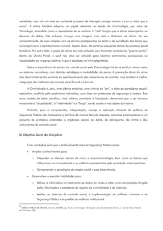 sociedade, mas sim um ente em constante processo de interação consigo mesmo e com o meio que o
cerca5
. A vítima também adquiriu um papel relevante no estudo da Criminologia, por meio da
Vitimologia, entendida como a necessidade de se verificar a “real” função que a vítima desempenha no
decorrer do delito. Este enfoque carrega uma imagem mais real e dinâmica da vítima, de seu
comportamento, de suas relações com os demais protagonistas do delito e da correlação das forças que
convergem para o acontecimento criminal. Apesar disso, ela continua esquecida dentro do processo penal
brasileiro. Por outro lado, o papel da vítima tem sido utilizado para fomentar verdadeiras “guerras santas”
dentro do Direito Penal, o qual não deve ser utilizado para acalmar sentimentos psicossociais ou
necessidades de vingança coletiva, o que é estudado na Vitimodogmática.
Sobre a importância do estudo do controle social pela Criminologia há de se verificar vários meios
ou sistemas normativos, com distintas estratégias e modalidades de penas. A prevenção eficaz do crime
não deve limitar-se tão somente ao aperfeiçoamento dos mecanismos de controle, mas também à melhor
integração das instâncias de controle social formal e informal.
A Criminologia é, pois, uma ciência empírica, uma ciência do “ser”, e dista do paradigma causal-
explicativo, acolhido pelo positivismo naturalista, com base em pretensões de segurança e certeza. Este
novo modelo de saber científico, mais relativo, provisório e inacabado, demonstra que o ser humano
transcende à “causalidade”, à “relatividade” e à “força”, sendo sujeito e não objeto da história.
Portanto, para a compreensão, interpretação, manejo e aplicação eficiente de políticas de
Segurança Pública são necessários o domínio de marcos teóricos robustos, conceitos esclarecedores e um
conjunto de princípios ordenados e orgânicos acerca do delito, do delinquente, da vítima e dos
instrumentos de controle social.
b) Objetivo Geral da Disciplina
Criar condições para que o profissional da área de Segurança Pública possa:
• Ampliar conhecimentos para:
o Interpretar as diversas teorias de micro e macrocriminologia, bem como os fatores que
influenciam na criminalidade e na violência apresentadas pela sociedade contemporânea.
o Compreender o paradigma da reação social e suas decorrências.
• Desenvolver e exercitar habilidades para:
o Utilizar a informática no tratamento de dados de modo a obter uma interpretação dirigida
pelas informações e estatísticas de registro da criminalidade e da violência.
o Avaliar os sistemas de controle social, a implementação de políticas criminais e de
Segurança Pública e a questão da violência institucional.
5
GARCIA; PABLOS DE MOLINA, Antonio; GOMES, Luiz Flavio. Criminologia: introdução a seus fundamentos teóricos. 2. ed. São Paulo, Revista
dos Tribunais, 1997.
 