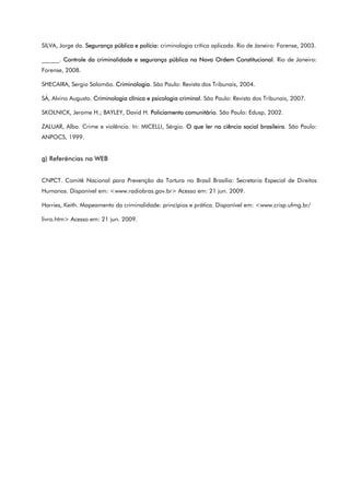 SILVA, Jorge da. Segurança pública e polícia: criminologia crítica aplicada. Rio de Janeiro: Forense, 2003.
______. Controle da criminalidade e segurança pública na Nova Ordem Constitucional. Rio de Janeiro:
Forense, 2008.
SHECAIRA, Sergio Salomão. Criminologia. São Paulo: Revista dos Tribunais, 2004.
SÁ, Alvino Augusto. Criminologia clínica e psicologia criminal. São Paulo: Revista dos Tribunais, 2007.
SKOLNICK, Jerome H.; BAYLEY, David H. Policiamento comunitário. São Paulo: Edusp, 2002.
ZALUAR, Alba. Crime e violência. In: MICELLI, Sérgio. O que ler na ciência social brasileira. São Paulo:
ANPOCS, 1999.
g) Referências na WEB
CNPCT. Comitê Nacional para Prevenção da Tortura no Brasil Brasília: Secretaria Especial de Direitos
Humanos. Disponível em: <www.radiobras.gov.br> Acesso em: 21 jun. 2009.
Harries, Keith. Mapeamento da criminalidade: princípios e prática. Disponível em: <www.crisp.ufmg.br/
livro.htm> Acesso em: 21 jun. 2009.
 