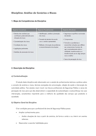 Disciplina: Análise de Cenários e Riscos
1. Mapa de Competências da Disciplina
2. Descrição da Disciplina
a) Contextualização
O estudo desta disciplina está relacionado com o estudo de conhecimentos teóricos e práticos sobre
o conceito de cenários e riscos, técnicas avançadas de comunicação, relação de ajuda e intervenção da
autoridade pública. Tais estudos visam incutir nos futuros profissionais de Segurança Pública o senso de
percepção de risco para que eles desenvolvam a capacidade de autoavaliação e autoconfiança nas suas
intervenções, característica importante para a melhoria da qualidade dos serviços que prestarão à
sociedade.
b) Objetivo Geral da Disciplina
Criar condições para que o profissional da área de Segurança Pública possa:
• Ampliar conhecimentos para:
o Avaliar situações de risco a partir de cenários, de forma a evitar e ou intervir em eventos
adversos.
• Desenvolver e exercitar habilidades para:
 
