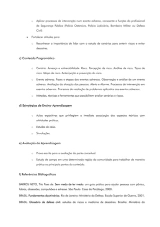 o Aplicar processos de intervenção num evento adverso, consoante a função do profissional
de Segurança Pública (Polícia Ostensiva, Polícia Judiciária, Bombeiro Militar ou Defesa
Civil)
• Fortalecer atitudes para:
o Reconhecer a importância de lidar com o estudo de cenários para antevir riscos e evitar
desastres.
c) Conteúdo Programático
o Cenário. Ameaça e vulnerabilidade. Risco. Percepção de risco. Análise de risco. Tipos de
risco. Mapa de risco. Antecipação e prevenção do risco.
o Evento adverso. Fases e etapas dos eventos adversos. Observação e análise de um evento
adverso. Avaliação da situação das pessoas. Alerta e Alarme. Processos de intervenção em
eventos adversos. Processos de resolução de problemas aplicados aos eventos adversos.
o Métodos, técnicas e ferramentas que possibilitem avaliar cenários e riscos.
d) Estratégias de Ensino-Aprendizagem
o Aulas expositivas que privilegiem a imediata associação dos aspectos teóricos com
atividades práticas.
o Estudos de caso.
o Simulações.
e) Avaliação da Aprendizagem
o Prova escrita para a avaliação da parte conceitual.
o Estudo de campo em uma determinada região da comunidade para trabalhar de maneira
prática os principais pontos do conteúdo.
f) Referências Bibliográficas
BARROS NETO, Tito Paes de. Sem medo de ter medo: um guia prático para ajudar pessoas com pânico,
fobias, obsessões, compulsões e estresse. São Paulo: Casa do Psicólogo, 2000.
BRASIL. Fundamentos doutrinários. Rio de Janeiro: Ministério da Defesa. Escola Superior de Guerra, 2001.
BRASIL. Glossário de defesa civil: estudos de riscos e medicina de desastres. Brasília: Ministério do
 