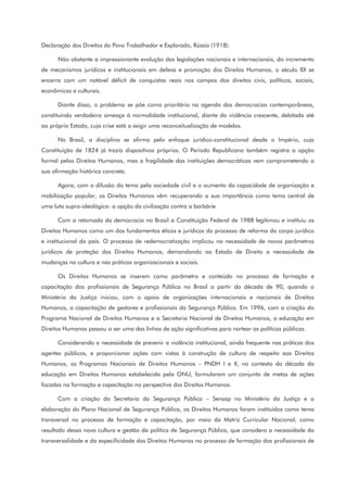 Declaração dos Direitos do Povo Trabalhador e Explorado, Rússia (1918).
Não obstante a impressionante evolução das legislações nacionais e internacionais, do incremento
de mecanismos jurídicos e institucionais em defesa e promoção dos Direitos Humanos, o século XX se
encerra com um notável déficit de conquistas reais nos campos dos direitos civis, políticos, sociais,
econômicos e culturais.
Diante disso, o problema se põe como prioritário na agenda das democracias contemporâneas,
constituindo verdadeira ameaça à normalidade institucional, diante da violência crescente, debitada até
ao próprio Estado, cuja crise está a exigir uma reconceitualização de modelos.
No Brasil, a disciplina se afirma pelo enfoque jurídico-constitucional desde o Império, cuja
Constituição de 1824 já trazia dispositivos próprios. O Período Republicano também registra a opção
formal pelos Direitos Humanos, mas a fragilidade das instituições democráticas vem comprometendo a
sua afirmação histórica concreta.
Agora, com a difusão do tema pela sociedade civil e o aumento da capacidade de organização e
mobilização popular, os Direitos Humanos vêm recuperando a sua importância como tema central de
uma luta supra-ideológica: a opção da civilização contra a barbárie.
Com a retomada da democracia no Brasil a Constituição Federal de 1988 legitimou e instituiu os
Direitos Humanos como um dos fundamentos éticos e jurídicos do processo de reforma do corpo jurídico
e institucional do país. O processo de redemocratização implicou na necessidade de novos parâmetros
jurídicos de proteção dos Direitos Humanos, demandando ao Estado de Direito a necessidade de
mudanças na cultura e nas práticas organizacionais e sociais.
Os Direitos Humanos se inserem como parâmetro e conteúdo no processo de formação e
capacitação dos profissionais de Segurança Pública no Brasil a partir da década de 90, quando o
Ministério da Justiça iniciou, com o apoio de organizações internacionais e nacionais de Direitos
Humanos, a capacitação de gestores e profissionais da Segurança Pública. Em 1996, com a criação do
Programa Nacional de Direitos Humanos e a Secretaria Nacional de Direitos Humanos, a educação em
Direitos Humanos passou a ser uma das linhas de ação significativas para nortear as políticas públicas.
Considerando a necessidade de prevenir a violência institucional, ainda frequente nas práticas dos
agentes públicos, e proporcionar ações com vistas à construção de cultura de respeito aos Direitos
Humanos, os Programas Nacionais de Direitos Humanos – PNDH I e II, no contexto da década da
educação em Direitos Humanos estabelecida pela ONU, formularam um conjunto de metas de ações
focadas na formação e capacitação na perspectiva dos Direitos Humanos.
Com a criação da Secretaria da Segurança Pública – Senasp no Ministério da Justiça e a
elaboração do Plano Nacional de Segurança Pública, os Direitos Humanos foram instituídos como tema
transversal no processo de formação e capacitação, por meio da Matriz Curricular Nacional, como
resultado dessa nova cultura e gestão da política de Segurança Pública, que considera a necessidade da
transversalidade e da especificidade dos Direitos Humanos no processo de formação dos profissionais de
 