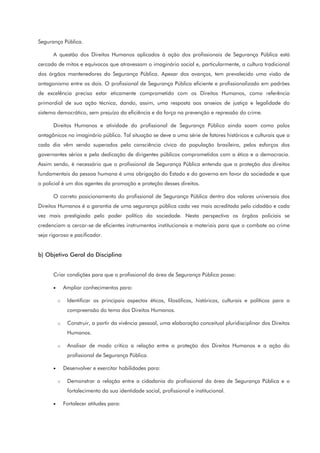 Segurança Pública.
A questão dos Direitos Humanos aplicados à ação dos profissionais de Segurança Pública está
cercada de mitos e equívocos que atravessam o imaginário social e, particularmente, a cultura tradicional
dos órgãos mantenedores da Segurança Pública. Apesar dos avanços, tem prevalecido uma visão de
antagonismo entre os dois. O profissional de Segurança Pública eficiente e profissionalizado em padrões
de excelência precisa estar eticamente comprometido com os Direitos Humanos, como referência
primordial de sua ação técnica, dando, assim, uma resposta aos anseios de justiça e legalidade do
sistema democrático, sem prejuízo da eficiência e da força na prevenção e repressão do crime.
Direitos Humanos e atividade do profissional de Segurança Pública ainda soam como polos
antagônicos no imaginário público. Tal situação se deve a uma série de fatores históricos e culturais que a
cada dia vêm sendo superados pela consciência cívica da população brasileira, pelos esforços dos
governantes sérios e pela dedicação de dirigentes públicos comprometidos com a ética e a democracia.
Assim sendo, é necessário que o profissional de Segurança Pública entenda que a proteção dos direitos
fundamentais da pessoa humana é uma obrigação do Estado e do governo em favor da sociedade e que
o policial é um dos agentes da promoção e proteção desses direitos.
O correto posicionamento do profissional de Segurança Pública dentro dos valores universais dos
Direitos Humanos é a garantia de uma segurança pública cada vez mais acreditada pelo cidadão e cada
vez mais prestigiada pelo poder político da sociedade. Nesta perspectiva os órgãos policiais se
credenciam a cercar-se de eficientes instrumentos institucionais e materiais para que o combate ao crime
seja rigoroso e pacificador.
b) Objetivo Geral da Disciplina
Criar condições para que o profissional da área de Segurança Pública possa:
• Ampliar conhecimentos para:
o Identificar os principais aspectos éticos, filosóficos, históricos, culturais e políticos para a
compreensão do tema dos Direitos Humanos.
o Construir, a partir da vivência pessoal, uma elaboração conceitual pluridisciplinar dos Direitos
Humanos.
o Analisar de modo crítico a relação entre a proteção dos Direitos Humanos e a ação do
profissional de Segurança Pública.
• Desenvolver e exercitar habilidades para:
o Demonstrar a relação entre a cidadania do profissional da área de Segurança Pública e o
fortalecimento da sua identidade social, profissional e institucional.
• Fortalecer atitudes para:
 