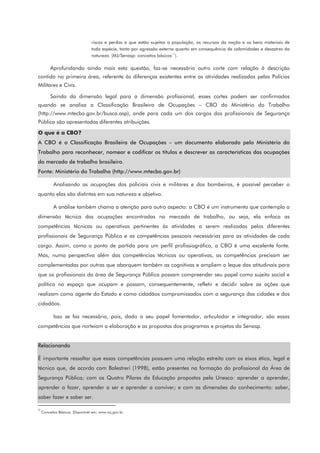 riscos e perdas a que estão sujeitos a população, os recursos da nação e os bens materiais de
toda espécie, tanto por agressão externa quanto em consequência de calamidades e desastres da
natureza. (MJ/Senasp: conceitos básicos
1
1
).
Aprofundando ainda mais esta questão, faz-se necessário outro corte com relação à descrição
contida na primeira área, referente às diferenças existentes entre as atividades realizadas pelas Polícias
Militares e Civis.
Saindo da dimensão legal para a dimensão profissional, esses cortes podem ser confirmados
quando se analisa a Classificação Brasileira de Ocupações – CBO do Ministério do Trabalho
(http://www.mtecbo.gov.br/busca.asp), onde para cada um dos cargos dos profissionais de Segurança
Pública são apresentadas diferentes atribuições.
O que é a CBO?
A CBO é a Classificação Brasileira de Ocupações – um documento elaborado pelo Ministério do
Trabalho para reconhecer, nomear e codificar os títulos e descrever as características das ocupações
do mercado de trabalho brasileiro.
Fonte: Ministério do Trabalho (http://www.mtecbo.gov.br)
Analisando as ocupações dos policiais civis e militares e dos bombeiros, é possível perceber o
quanto elas são distintas em sua natureza e objetivo.
A análise também chama a atenção para outro aspecto: a CBO é um instrumento que contempla a
dimensão técnica das ocupações encontradas no mercado de trabalho, ou seja, ela enfoca as
competências técnicas ou operativas pertinentes às atividades a serem realizadas pelos diferentes
profissionais de Segurança Pública e as competências pessoais necessárias para as atividades de cada
cargo. Assim, como o ponto de partida para um perfil profissiográfico, a CBO é uma excelente fonte.
Mas, numa perspectiva além das competências técnicas ou operativas, as competências precisam ser
complementadas por outras que abarquem também as cognitivas e ampliem o leque das atitudinais para
que os profissionais da área de Segurança Pública possam compreender seu papel como sujeito social e
político no espaço que ocupam e possam, consequentemente, refletir e decidir sobre as ações que
realizam como agente do Estado e como cidadãos compromissados com a segurança das cidades e dos
cidadãos.
Isso se faz necessário, pois, dado o seu papel fomentador, articulador e integrador, são essas
competências que norteiam a elaboração e as propostas dos programas e projetos da Senasp.
Relacionando
É importante ressaltar que essas competências possuem uma relação estreita com os eixos ético, legal e
técnico que, de acordo com Balestreri (1998), estão presentes na formação do profissional da Área de
Segurança Pública; com os Quatro Pilares da Educação propostos pela Unesco: aprender a aprender,
aprender a fazer, aprender a ser e aprender a conviver; e com as dimensões do conhecimento: saber,
saber fazer e saber ser.
1
Conceitos Básicos. Disponível em: www.mj.gov.br
 