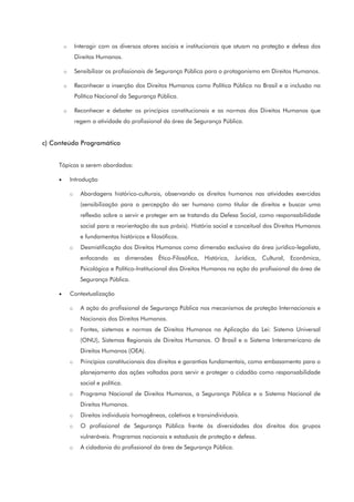 o Interagir com os diversos atores sociais e institucionais que atuam na proteção e defesa dos
Direitos Humanos.
o Sensibilizar os profissionais de Segurança Pública para o protagonismo em Direitos Humanos.
o Reconhecer a inserção dos Direitos Humanos como Política Pública no Brasil e a inclusão na
Política Nacional da Segurança Pública.
o Reconhecer e debater os princípios constitucionais e as normas dos Direitos Humanos que
regem a atividade do profissional da área de Segurança Pública.
c) Conteúdo Programático
Tópicos a serem abordados:
• Introdução
o Abordagens histórico-culturais, observando os direitos humanos nas atividades exercidas
(sensibilização para a percepção do ser humano como titular de direitos e buscar uma
reflexão sobre o servir e proteger em se tratando da Defesa Social, como responsabilidade
social para a reorientação da sua práxis). História social e conceitual dos Direitos Humanos
e fundamentos históricos e filosóficos.
o Desmistificação dos Direitos Humanos como dimensão exclusiva da área jurídico-legalista,
enfocando as dimensões Ético-Filosófica, Histórica, Jurídica, Cultural, Econômica,
Psicológica e Político-Institucional dos Direitos Humanos na ação do profissional da área de
Segurança Pública.
• Contextualização
o A ação do profissional de Segurança Pública nos mecanismos de proteção Internacionais e
Nacionais dos Direitos Humanos.
o Fontes, sistemas e normas de Direitos Humanos na Aplicação da Lei: Sistema Universal
(ONU), Sistemas Regionais de Direitos Humanos. O Brasil e o Sistema Interamericano de
Direitos Humanos (OEA).
o Princípios constitucionais dos direitos e garantias fundamentais, como embasamento para o
planejamento das ações voltadas para servir e proteger o cidadão como responsabilidade
social e política.
o Programa Nacional de Direitos Humanos, a Segurança Pública e o Sistema Nacional de
Direitos Humanos.
o Direitos individuais homogêneos, coletivos e transindividuais.
o O profissional de Segurança Pública frente às diversidades dos direitos dos grupos
vulneráveis. Programas nacionais e estaduais de proteção e defesa.
o A cidadania do profissional da área de Segurança Pública.
 