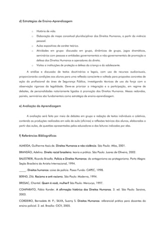 d) Estratégias de Ensino-Aprendizagem
o História de vida.
o Elaboração de mapa conceitual pluridisciplinar dos Direitos Humanos, a partir da vivência
pessoal.
o Aulas expositivas de caráter teórico.
o Atividades em grupo: discussão em grupo, dinâmicas de grupo, jogos dramáticos,
seminários com pessoas e entidades governamentais e não-governamentais de promoção e
defesa dos Direitos Humanos e operadores do direito.
o Visitas a instituições de proteção e defesa da criança e do adolescente.
A análise e discussão de textos doutrinários e legais, com uso de recursos audiovisuais,
proporcionarão condições aos alunos para uma reflexão consciente e voltada para propostas concretas de
ação do profissional da área de Segurança Pública, investigando técnicas de uso da força com a
observação rigorosa da legalidade. Deve-se priorizar a integração e a participação, em regime de
debates, de personalidades notoriamente ligadas à promoção dos Direitos Humanos. Mesas redondas,
painéis, seminários são fundamentais como estratégia de ensino-aprendizagem.
e) Avaliação da Aprendizagem
A avaliação será feita por meio de debates em grupo e redação de textos individuais e coletivos,
contendo as produções realizadas em sala de aula (oficinas) e reflexões teóricas dos alunos, elaboradas a
partir das aulas, de questões apresentadas pelos educadores e das leituras indicadas por eles.
f) Referências Bibliográficas
ALMEIDA, Guilherme Assis de. Direitos Humanos e não-violência. São Paulo: Atlas, 2001.
BRANDÃO, Adelino. Direito racial brasileiro: teoria e prática. São Paulo: Juarez de Oliveira, 2002.
BALESTRERI, Ricardo Brisolla. Polícia e Direitos Humanos: do antagonismo ao protagonismo. Porto Alegre:
Seção Brasileira da Anistia Internacional, 1994.
_____. Direitos humanos: coisa de polícia. Passo Fundo: CAPEC, 1998.
BERND, Zilá. Racismo e anti-racismo. São Paulo: Moderna, 1994.
BRISSAC, Chantal. Quem é você, mulher? São Paulo: Mercuryo, 1997.
COMPARATO, Fábio Konder. A afirmação histórica dos Direitos Humanos. 3. ed. São Paulo: Saraiva,
2003.
CORDEIRO, Bernadete M. P.; SILVA, Suamy S. Direitos Humanos: referencial prático para docentes do
ensino policial. 2. ed. Brasília: CICV, 2005.
 