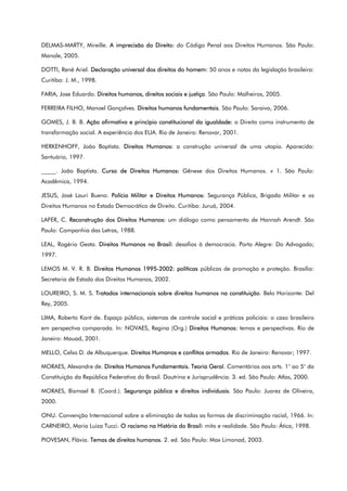 DELMAS-MARTY, Mireille. A imprecisão do Direito: do Código Penal aos Direitos Humanos. São Paulo:
Manole, 2005.
DOTTI, René Ariel. Declaração universal dos direitos do homem: 50 anos e notas da legislação brasileira:
Curitiba: J. M., 1998.
FARIA, Jose Eduardo. Direitos humanos, direitos sociais e justiça. São Paulo: Malheiros, 2005.
FERREIRA FILHO, Manoel Gonçalves. Direitos humanos fundamentais. São Paulo: Saraiva, 2006.
GOMES, J. B. B. Ação afirmativa e princípio constitucional da igualdade: o Direito como instrumento de
transformação social. A experiência dos EUA. Rio de Janeiro: Renovar, 2001.
HERKENHOFF, João Baptista. Direitos Humanos: a construção universal de uma utopia. Aparecida:
Santuário, 1997.
_____. João Baptista. Curso de Direitos Humanos: Gênese dos Direitos Humanos. v 1. São Paulo:
Acadêmica, 1994.
JESUS, José Lauri Bueno. Polícia Militar e Direitos Humanos: Segurança Pública, Brigada Militar e os
Direitos Humanos no Estado Democrático de Direito. Curitiba: Juruá, 2004.
LAFER, C. Reconstrução dos Direitos Humanos: um diálogo como pensamento de Hannah Arendt. São
Paulo: Companhia das Letras, 1988.
LEAL, Rogério Gesta. Direitos Humanos no Brasil: desafios à democracia. Porto Alegre: Do Advogado;
1997.
LEMOS M. V. R. B. Direitos Humanos 1995-2002: políticas públicas de promoção e proteção. Brasília:
Secretaria de Estado dos Direitos Humanos, 2002.
LOUREIRO, S. M. S. Tratados internacionais sobre direitos humanos na constituição. Belo Horizonte: Del
Rey, 2005.
LIMA, Roberto Kant de. Espaço público, sistemas de controle social e práticas policiais: o caso brasileiro
em perspectiva comparada. In: NOVAES, Regina (Org.) Direitos Humanos: temas e perspectivas. Rio de
Janeiro: Mauad, 2001.
MELLO, Celso D. de Albuquerque. Direitos Humanos e conflitos armados. Rio de Janeiro: Renovar; 1997.
MORAES, Alexandre de. Direitos Humanos Fundamentais. Teoria Geral. Comentários aos arts. 1° ao 5° da
Constituição da República Federativa do Brasil. Doutrina e Jurisprudência. 3. ed. São Paulo: Atlas, 2000.
MORAES, Bismael B. (Coord.). Segurança pública e direitos individuais. São Paulo: Juarez de Oliveira,
2000.
ONU. Convenção Internacional sobre a eliminação de todas as formas de discriminação racial, 1966. In:
CARNEIRO, Maria Luiza Tucci. O racismo na História do Brasil: mito e realidade. São Paulo: Ática, 1998.
PIOVESAN, Flávia. Temas de direitos humanos. 2. ed. São Paulo: Max Limonad, 2003.
 