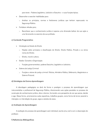 para tanto – Poderes Legislativo, Judiciário e Executivo – e suas funções típicas.
• Desenvolver e exercitar habilidades para:
o Analisar os princípios, normas e fenômenos jurídicos que tenham repercussão na
Segurança Pública.
• Fortalecer atitudes para:
o Reconhecer que o conhecimento jurídico é apenas uma dimensão balizar da sua ação e
uma ferramenta no exercício de sua profissão.
c) Conteúdo Programático
• Introdução ao Estudo do Direito
o Noções sobre princípios e classificação do Direito: Direito Publico, Privado e os vários
ramos do Direito.
o Direito, moral e cultura.
• Estado: Conceito e Organização
o Funções governamentais: poderes Executivo, Legislativo e Judiciário.
• Sistema de Justiça Criminal
o Funções e atores da justiça criminal: Policias, Ministério Público, Defensoria, Magistratura e
Sistema Prisional.
d) Estratégias de Ensino-Aprendizagem
A abordagem pedagógica se dará de forma a prestigiar o processo de aprendizagem que
instrumentalize o profissional de Segurança Pública, direcionando suas ações pautadas no processo de
construção do conhecimento jurídico, ético e técnico, formando uma perspectiva do ser que pensa, decide
e age. Dessa forma, priorizaremos aulas expositivas, trabalhos grupais, como forma de tornar possível a
interação e a interrelação do grupo, jogos e estudos de casos.
e) Avaliação da Aprendizagem
A avaliação do processo de aprendizagem será individual, escrita e/ou oral e com a observação do
professor.
f) Referências Bibliográficas
 