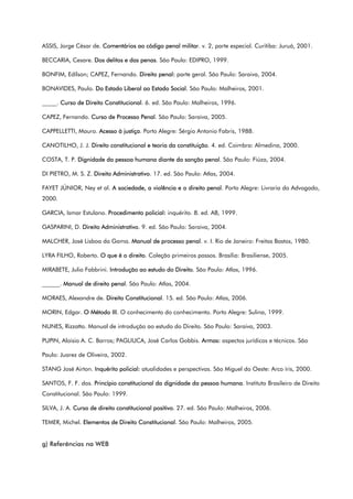 ASSIS, Jorge César de. Comentários ao código penal militar. v. 2, parte especial. Curitiba: Juruá, 2001.
BECCARIA, Cesare. Dos delitos e das penas. São Paulo: EDIPRO, 1999.
BONFIM, Edílson; CAPEZ, Fernando. Direito penal: parte geral. São Paulo: Saraiva, 2004.
BONAVIDES, Paulo. Do Estado Liberal ao Estado Social. São Paulo: Malheiros, 2001.
_____. Curso de Direito Constitucional. 6. ed. São Paulo: Malheiros, 1996.
CAPEZ, Fernando. Curso de Processo Penal. São Paulo: Saraiva, 2005.
CAPPELLETTI, Mauro. Acesso à justiça. Porto Alegre: Sérgio Antonio Fabris, 1988.
CANOTILHO, J. J. Direito constitucional e teoria da constituição. 4. ed. Coimbra: Almedina, 2000.
COSTA, T. P. Dignidade da pessoa humana diante da sanção penal. São Paulo: Fiúza, 2004.
DI PIETRO, M. S. Z. Direito Administrativo. 17. ed. São Paulo: Atlas, 2004.
FAYET JÚNIOR, Ney et al. A sociedade, a violência e o direito penal. Porto Alegre: Livraria do Advogado,
2000.
GARCIA, Ismar Estulano. Procedimento policial: inquérito. 8. ed. AB, 1999.
GASPARINI, D. Direito Administrativo. 9. ed. São Paulo: Saraiva, 2004.
MALCHER, José Lisboa da Gama. Manual de processo penal. v. I. Rio de Janeiro: Freitas Bastos, 1980.
LYRA FILHO, Roberto. O que é o direito. Coleção primeiros passos. Brasília: Brasiliense, 2005.
MIRABETE, Julio Fabbrini. Introdução ao estudo do Direito. São Paulo: Atlas, 1996.
______. Manual de direito penal. São Paulo: Atlas, 2004.
MORAES, Alexandre de. Direito Constitucional. 15. ed. São Paulo: Atlas, 2006.
MORIN, Edgar. O Método III. O conhecimento do conhecimento. Porto Alegre: Sulina, 1999.
NUNES, Rizzatto. Manual de introdução ao estudo do Direito. São Paulo: Saraiva, 2003.
PUPIN, Aloisio A. C. Barros; PAGLIUCA, José Carlos Gobbis. Armas: aspectos jurídicos e técnicos. São
Paulo: Juarez de Oliveira, 2002.
STANG José Airton. Inquérito policial: atualidades e perspectivas. São Miguel do Oeste: Arco íris, 2000.
SANTOS, F. F. dos. Princípio constitucional da dignidade da pessoa humana. Instituto Brasileiro de Direito
Constitucional. São Paulo: 1999.
SILVA, J. A. Curso de direito constitucional positivo. 27. ed. São Paulo: Malheiros, 2006.
TEMER, Michel. Elementos de Direito Constitucional. São Paulo: Malheiros, 2005.
g) Referências na WEB
 