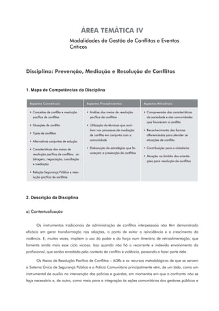 ÁREA TEMÁTICA IV
Modalidades de Gestão de Conflitos e Eventos
Críticos
Disciplina: Prevenção, Mediação e Resolução de Conflitos
1. Mapa de Competências da Disciplina
2. Descrição da Disciplina
a) Contextualização
Os instrumentos tradicionais de administração de conflitos interpessoais não têm demonstrado
eficácia em gerar transformação nas relações, a ponto de evitar a reincidência e o crescimento da
violência. E, muitas vezes, impõem o uso do poder e da força num itinerário de retroalimentação, que
fomenta ainda mais esse ciclo vicioso. Isso quando não há o recorrente e indevido envolvimento do
profissional, que acaba enredado pelo contexto de conflito e violência, passando a fazer parte dele.
Os Meios de Resolução Pacífica de Conflitos – ADRs e os recursos metodológicos de que se servem
o Sistema Único de Segurança Pública e a Polícia Comunitária principalmente vêm, de um lado, como um
instrumental de auxílio na intervenção das polícias e guardas, em momentos em que o confronto não se
faça necessário e, de outro, como meio para a integração às ações comunitárias dos gestores públicos e
 