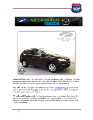 McDonald Mazda has a 2009 Mazda CX-9 for sale near Denver CO. This Mazda CX-9 has
an exterior color of Black Cherry Mica. The vehicle is VIN# JM3TB38A090171289 and is
provided for your convenience if you wish to research this car independently.

This 2009 CX-9 is selling for $23,999 but please contact McDonald Mazda for any special
sales or promotions that may apply to this car. You can request those details by using our
Free Price Quote form on our website.

All McDonald Mazda vehicles go through an inspection prior to placing them online for
sale. If you would like to confirm today's best price on this vehicle or if you would like
additional information, please view this car on our website and provide us with your basic
contact information.



     1
 