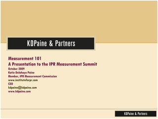 Measurement 101  A Presentation to the IPR Measurement Summit October 2009 Katie Delahaye Paine Member, IPR Measurement Commission www.instituteforpr.com CEO [email_address] www.kdpaine.com 
