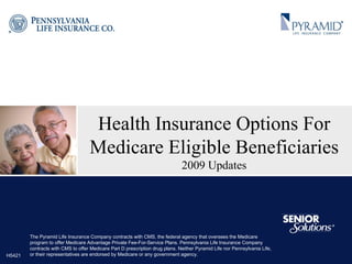 Health Insurance Options For Medicare Eligible Beneficiaries 2009 Updates The Pyramid Life Insurance Company contracts with CMS, the federal agency that oversees the Medicare program to offer Medicare Advantage Private Fee-For-Service Plans. Pennsylvania Life Insurance Company contracts with CMS to offer Medicare Part D prescription drug plans. Neither Pyramid Life nor Pennsylvania Life, or their representatives are endorsed by Medicare or any government agency. H5421 