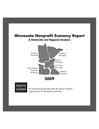 Minnesota Nonprofit Economy Report
       A Statewide and Regional Analysis




          Northwest                         Northeast
          Minnesota                         Minnesota

                                       Central
                                       Minnesota

                                      Twin Cities
      South Central/                  Metro Area
          Southwest
                                             Southeast
          Minnesota
                                             Minnesota


                          2009

        An annual study that describes the role of nonprofit
        organizations in Minnesota’s economy.
 