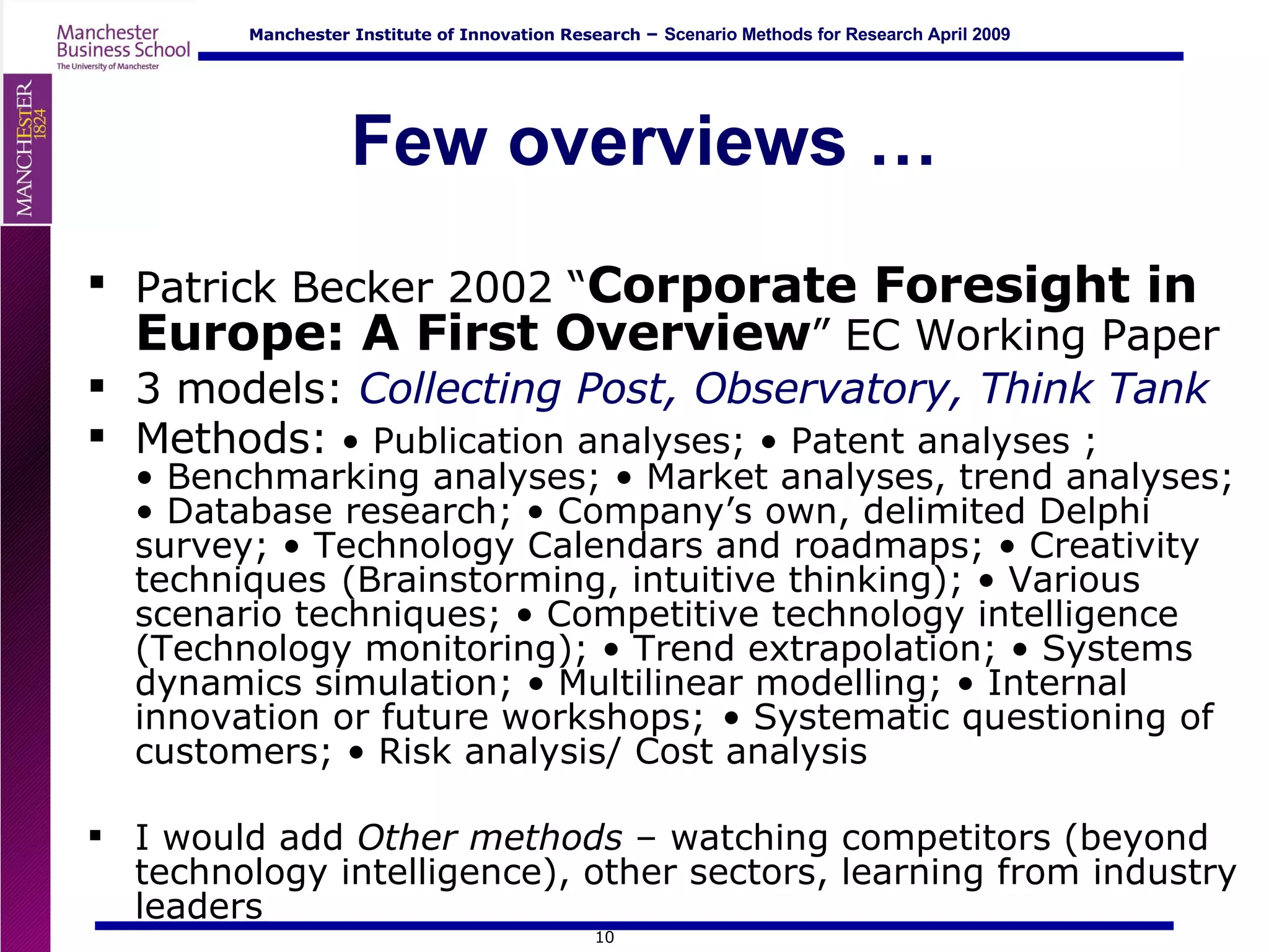 Few overviews … Patrick Becker 2002 “ Corporate Foresight in Europe: A First Overview ” EC Working Paper 3 models:  Collecting Post, Observatory, Think Tank Methods:   • Publication analyses; • Patent analyses ;   • Benchmarking analyses; • Market analyses, trend analyses; • Database research; • Company’s own, delimited Delphi survey; • Technology Calendars and roadmaps; • Creativity techniques  (Brainstorming, intuitive thinking); • Various scenario techniques; • Competitive technology intelligence (Technology monitoring); • Trend extrapolation; • Systems dynamics simulation; • Multilinear modelling; • Internal innovation or future workshops;  • Systematic questioning of customers; • Risk analysis/ Cost analysis I would add  Other methods  – watching competitors (beyond technology intelligence), other sectors, learning from industry leaders 