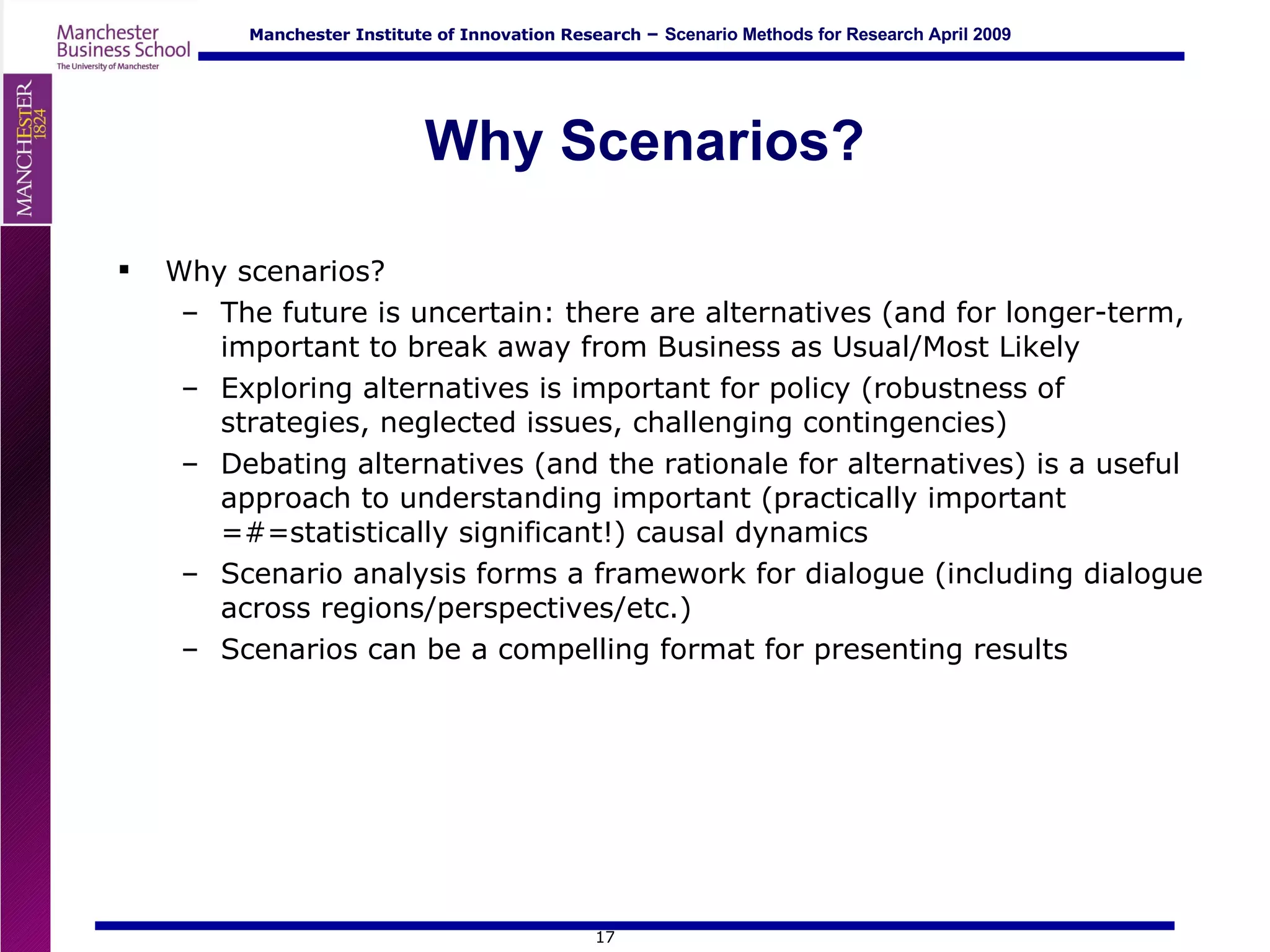 Why Scenarios? Why scenarios? The future is uncertain: there are alternatives (and for longer-term, important to break away from Business as Usual/Most Likely Exploring alternatives is important for policy (robustness of strategies, neglected issues, challenging contingencies) Debating alternatives (and the rationale for alternatives) is a useful approach to understanding important (practically important =#=statistically significant!) causal dynamics Scenario analysis forms a framework for dialogue (including dialogue across regions/perspectives/etc.) Scenarios can be a compelling format for presenting results 