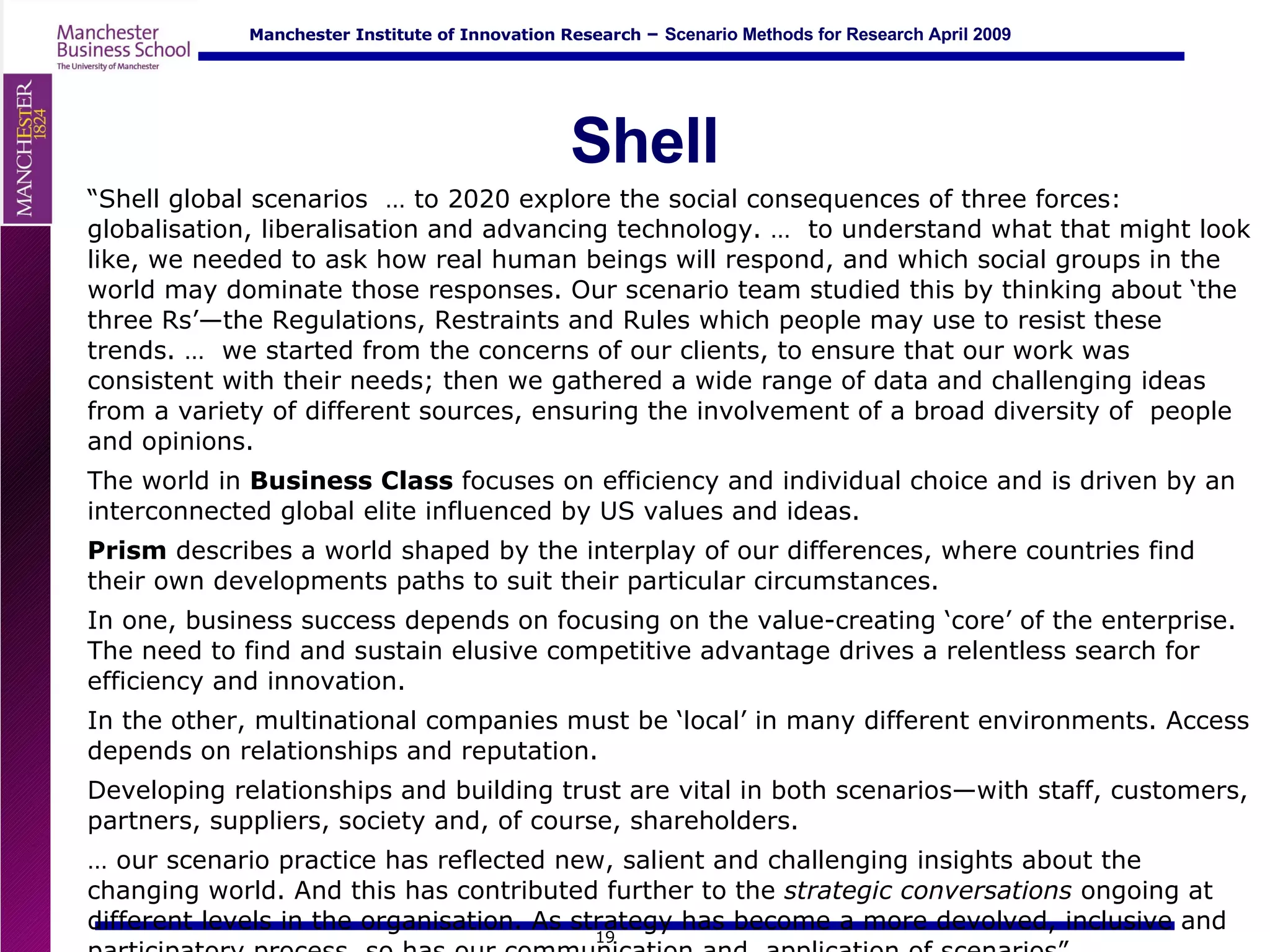 Shell “ Shell global scenarios  … to 2020 explore the social consequences of three forces: globalisation, liberalisation and advancing technology. …  to understand what that might look like, we needed to ask how real human beings will respond, and which social groups in the world may dominate those responses. Our scenario team studied this by thinking about ‘the three Rs’—the Regulations, Restraints and Rules which people may use to resist these trends. …  we started from the concerns of our clients, to ensure that our work was consistent with their needs; then we gathered a wide range of data and challenging ideas from a variety of different sources, ensuring the involvement of a broad diversity of  people and opinions. The world in  Business Class  focuses on efficiency and individual choice and is driven by an interconnected global elite influenced by US values and ideas.  Prism  describes a world shaped by the interplay of our differences, where countries find their own developments paths to suit their particular circumstances.  In one, business success depends on focusing on the value-creating ‘core’ of the enterprise. The need to find and sustain elusive competitive advantage drives a relentless search for efficiency and innovation.  In the other, multinational companies must be ‘local’ in many different environments. Access depends on relationships and reputation.  Developing relationships and building trust are vital in both scenarios—with staff, customers, partners, suppliers, society and, of course, shareholders. …  our scenario practice has reflected new, salient and challenging insights about the changing world. And this has contributed further to the  strategic conversations  ongoing at different levels in the organisation. As strategy has become a more devolved, inclusive and participatory process, so has our communication and  application of scenarios” 
