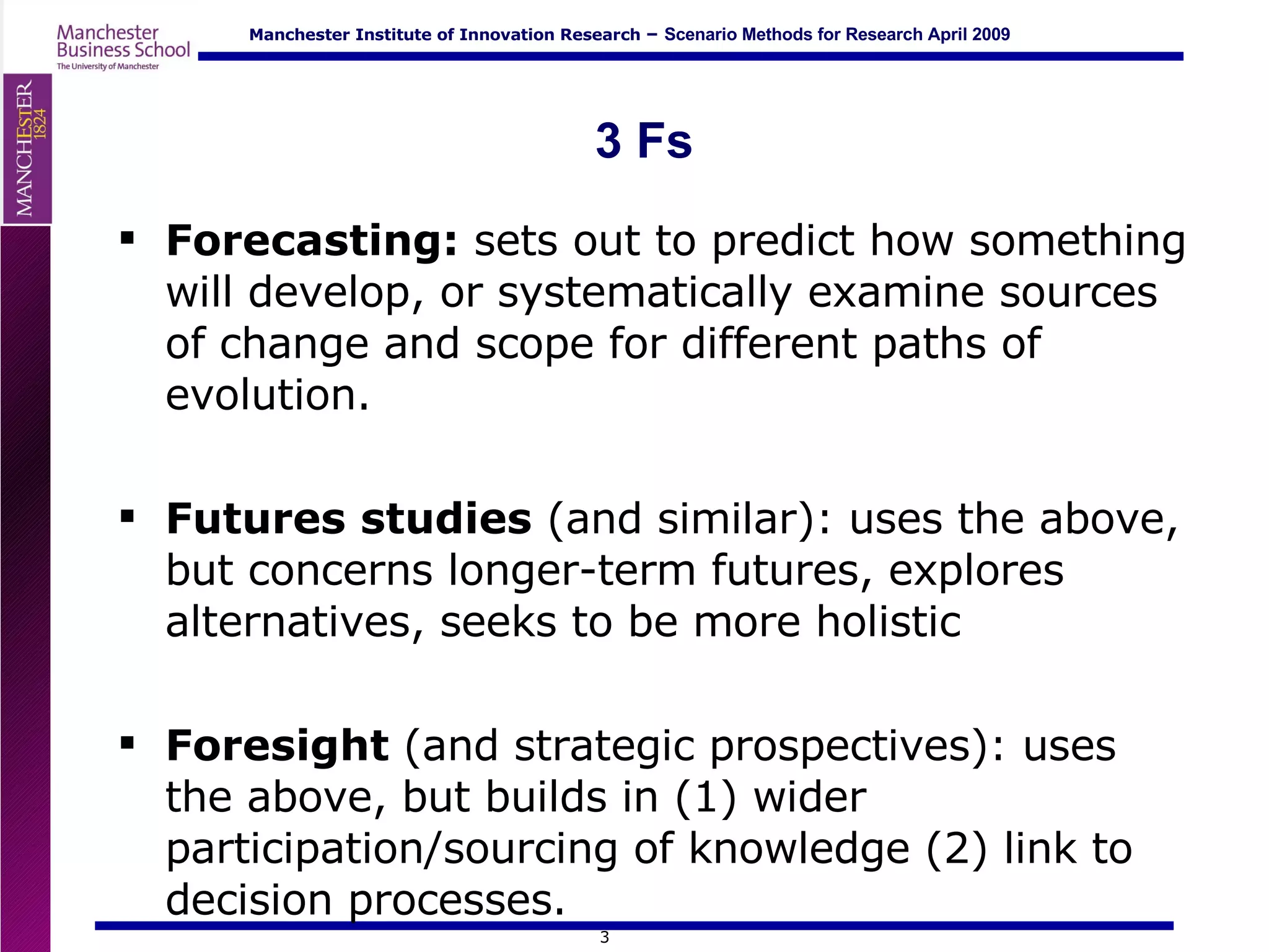 3 Fs Forecasting:  sets out to predict how something will develop, or systematically examine sources of change and scope for different paths of evolution.  Futures studies  (and similar): uses the above, but concerns longer-term futures, explores alternatives, seeks to be more holistic Foresight  (and strategic prospectives): uses the above, but builds in (1) wider participation/sourcing of knowledge (2) link to decision processes. 