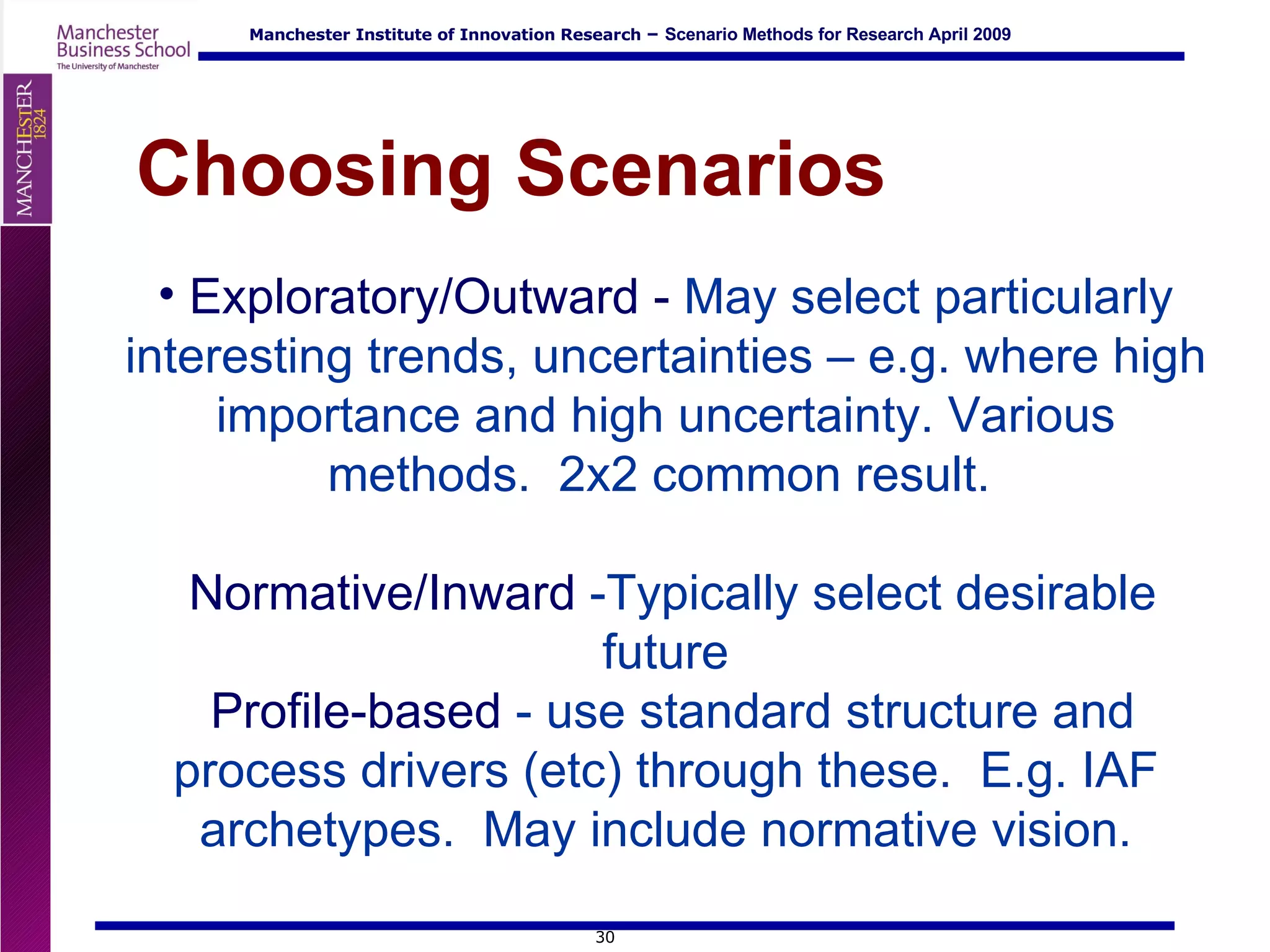 Exploratory/Outward -  May select particularly interesting trends, uncertainties – e.g. where high importance and high uncertainty. Various methods.  2x2 common result.    Normative/Inward  -Typically select desirable future  Profile-based  - use standard structure and process drivers (etc) through these.  E.g. IAF archetypes.  May include normative vision. Choosing Scenarios 