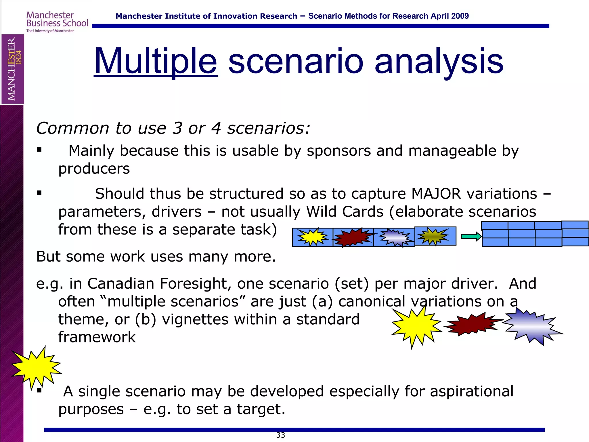 Multiple  scenario analysis Common to use 3 or 4 scenarios: Mainly because this is usable by sponsors and manageable by producers Should thus be structured so as to capture MAJOR variations – parameters, drivers – not usually Wild Cards (elaborate scenarios from these is a separate task)  But some work uses many more.  e.g. in Canadian Foresight, one scenario (set) per major driver.  And often “multiple scenarios” are just (a) canonical variations on a theme, or (b) vignettes within a standard  framework A single scenario may be developed especially for aspirational purposes – e.g. to set a target. 