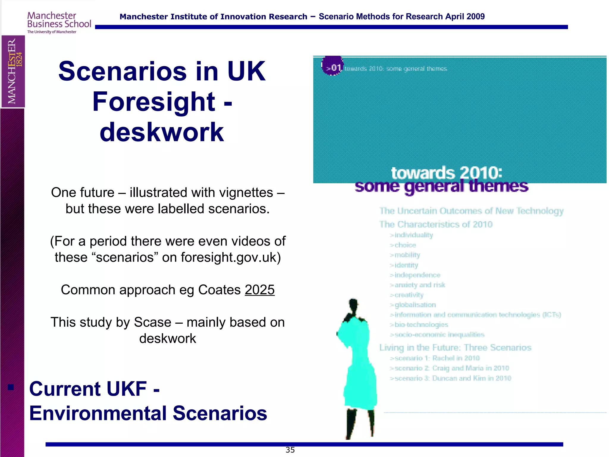 Scenarios in UK Foresight - deskwork One future – illustrated with vignettes – but these were labelled scenarios. (For a period there were even videos of these “scenarios” on foresight.gov.uk) Common approach eg Coates  2025 This study by Scase – mainly based on deskwork Current UKF -  Environmental Scenarios 