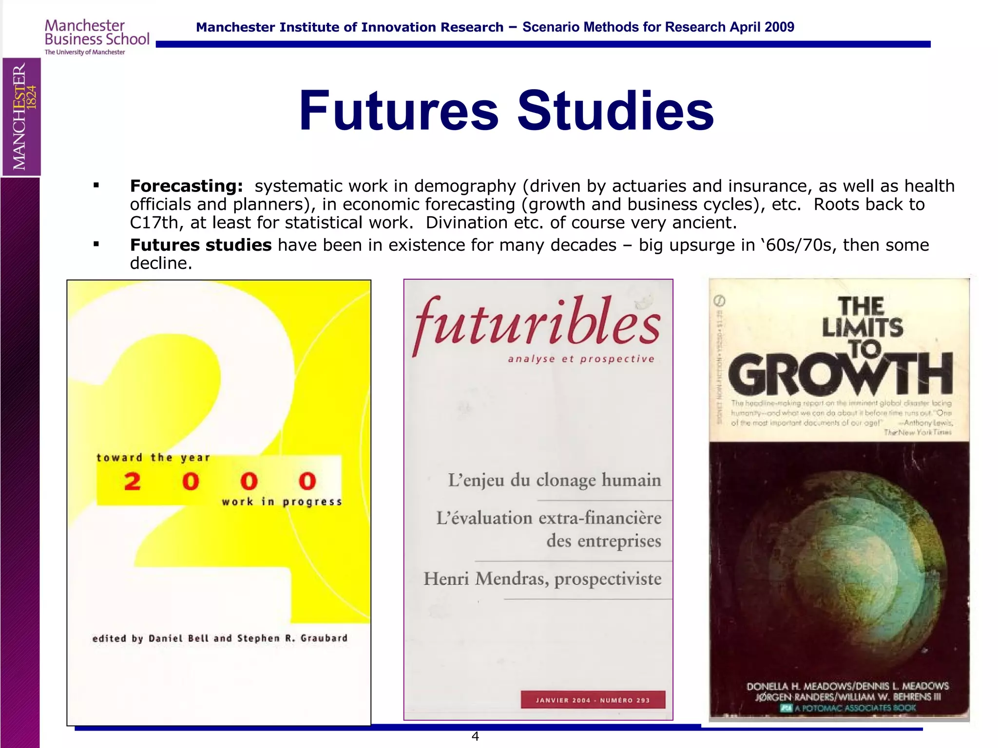 Futures Studies Forecasting:  systematic work in demography (driven by actuaries and insurance, as well as health officials and planners), in economic forecasting (growth and business cycles), etc.  Roots back to C17th, at least for statistical work.  Divination etc. of course very ancient. Futures studies  have been in existence for many decades – big upsurge in ‘60s/70s, then some decline. 