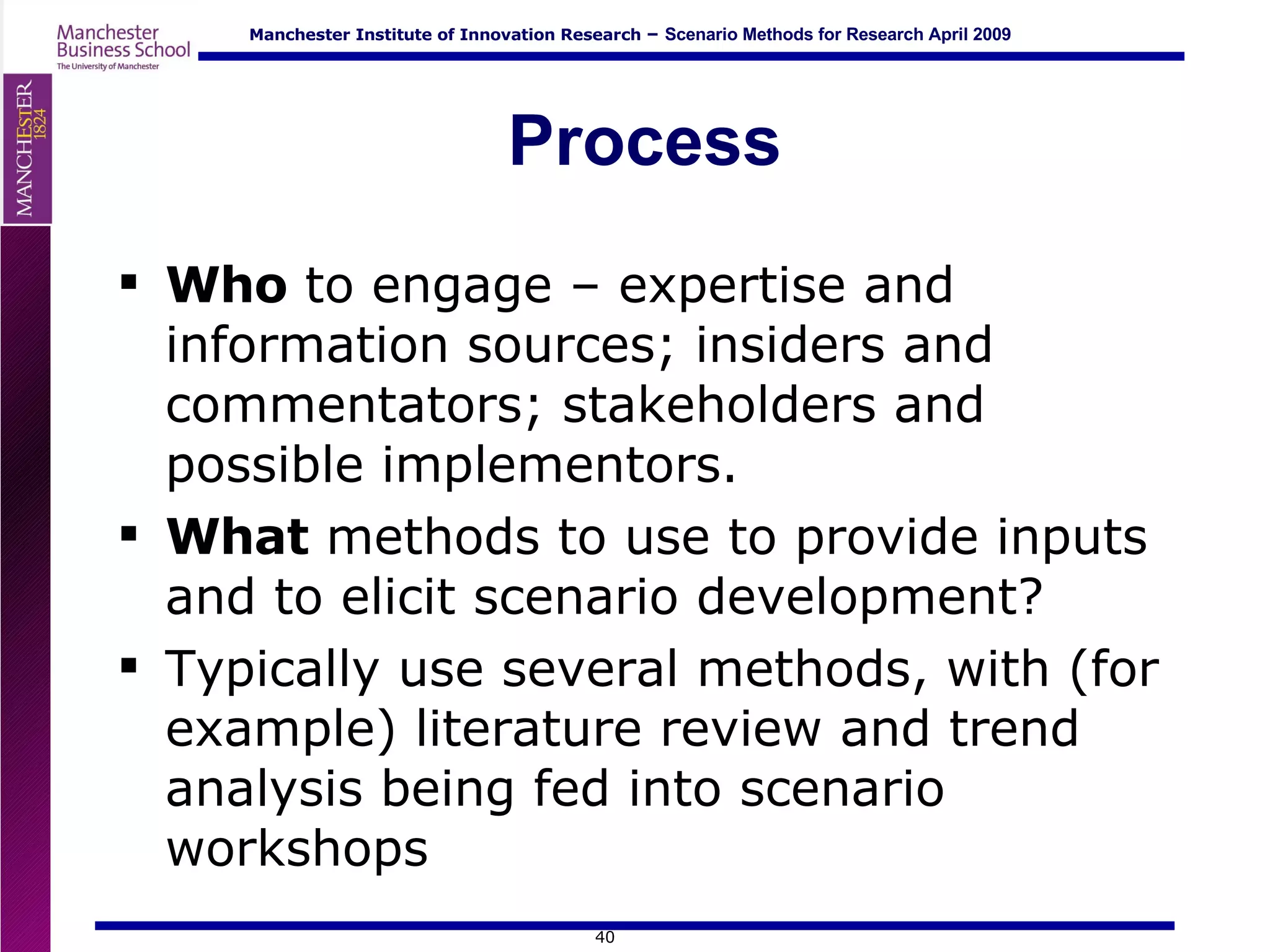 Process Who  to engage – expertise and information sources; insiders and commentators; stakeholders and possible implementors. What  methods to use to provide inputs and to elicit scenario development? Typically use several methods, with (for example) literature review and trend analysis being fed into scenario workshops 
