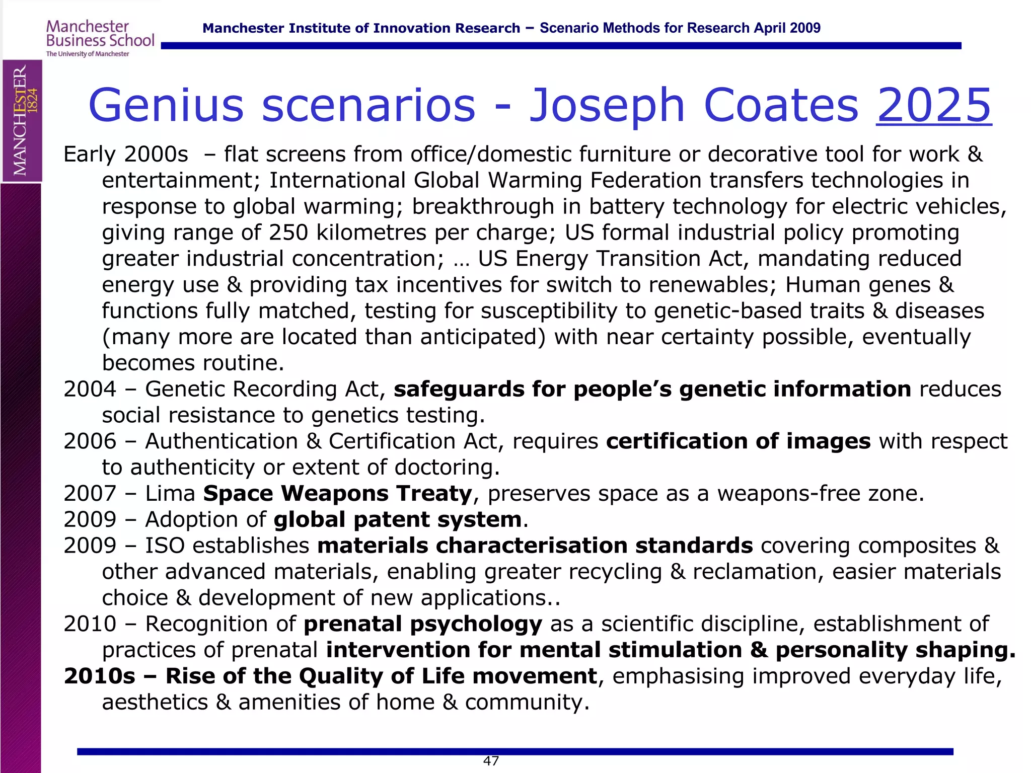 Genius scenarios - Joseph Coates  2025 Early 2000s  – flat screens from office/domestic furniture or decorative tool for work & entertainment; International Global Warming Federation transfers technologies in response to global warming; breakthrough in battery technology for electric vehicles, giving range of 250 kilometres per charge; US formal industrial policy promoting greater industrial concentration; … US Energy Transition Act, mandating reduced energy use & providing tax incentives for switch to renewables; Human genes & functions fully matched, testing for susceptibility to genetic-based traits & diseases (many more are located than anticipated) with near certainty possible, eventually becomes routine. 2004 – Genetic Recording Act,  safeguards for people’s genetic information  reduces social resistance to genetics testing. 2006 – Authentication & Certification Act, requires  certification of images  with respect to authenticity or extent of doctoring. 2007 – Lima  Space Weapons Treaty , preserves space as a weapons-free zone. 2009 – Adoption of  global patent system . 2009 – ISO establishes  materials characterisation standards  covering composites & other advanced materials, enabling greater recycling & reclamation, easier materials choice & development of new applications.. 2010 – Recognition of  prenatal psychology  as a scientific discipline, establishment of practices of prenatal  intervention for mental stimulation & personality shaping. 2010s – Rise of the Quality of Life movement , emphasising improved everyday life, aesthetics & amenities of home & community. 