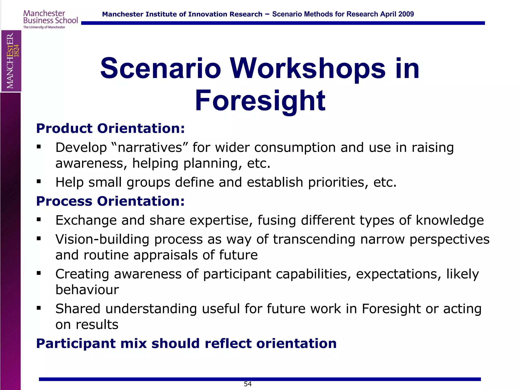 Scenario Workshops in Foresight Product Orientation:  Develop “narratives” for wider consumption and use in raising awareness, helping planning, etc. Help small groups define and establish priorities, etc. Process Orientation:  Exchange and share expertise, fusing different types of knowledge Vision-building process as way of transcending narrow perspectives and routine appraisals of future Creating awareness of participant capabilities, expectations, likely behaviour Shared understanding useful for future work in Foresight or acting on results Participant mix should reflect orientation 