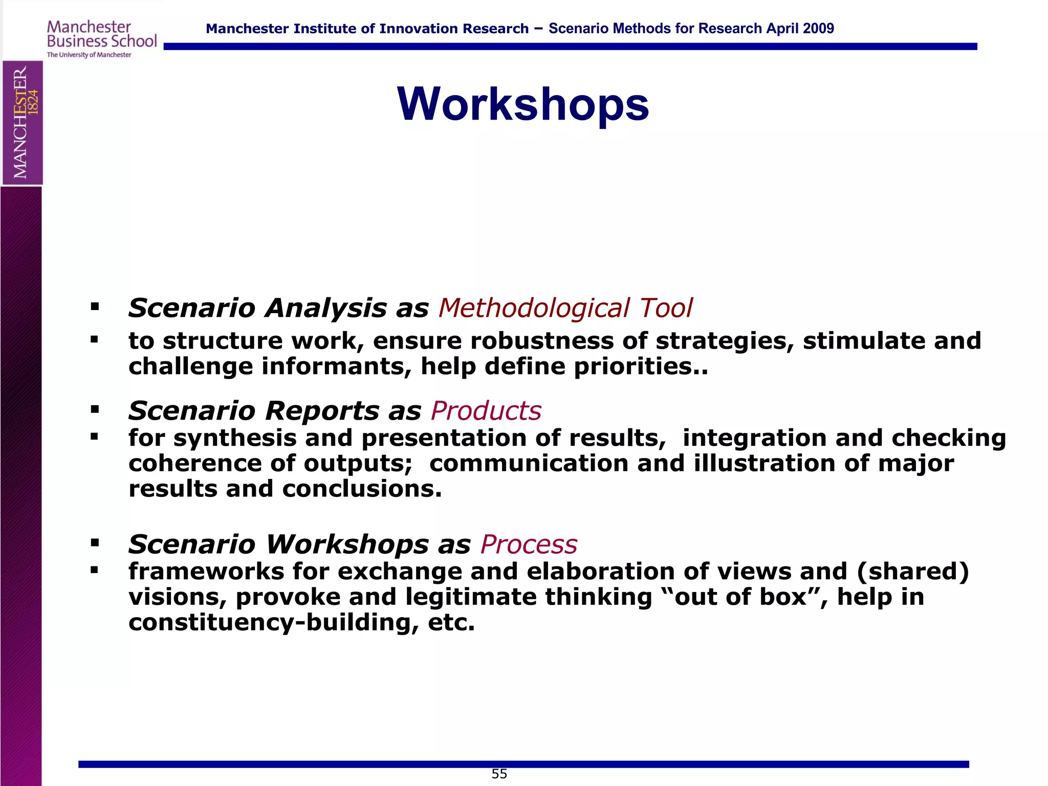 Workshops Scenario Analysis as  Methodological Tool   to structure work, ensure robustness of strategies, stimulate and challenge informants, help define priorities.. Scenario Reports as  Products   for synthesis and presentation of results,  integration and checking coherence of outputs;  communication and illustration of major results and conclusions. Scenario Workshops as  Process   frameworks for exchange and elaboration of views and (shared) visions, provoke and legitimate thinking “out of box”, help in constituency-building, etc.  