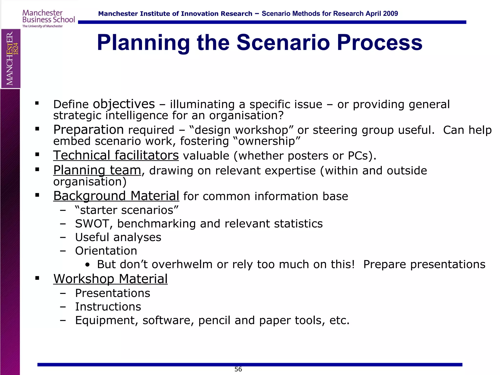 Planning the Scenario Process Define  objectives  – illuminating a specific issue – or providing general strategic intelligence for an organisation? Preparation  required – “design workshop” or steering group useful.  Can help embed scenario work, fostering “ownership” Technical facilitators  valuable (whether posters or PCs). Planning team , drawing on relevant expertise (within and outside organisation) Background Material  for common information base “ starter scenarios” SWOT, benchmarking and relevant statistics Useful analyses Orientation But don’t overhwelm or rely too much on this!  Prepare presentations Workshop Material Presentations Instructions Equipment, software, pencil and paper tools, etc. 