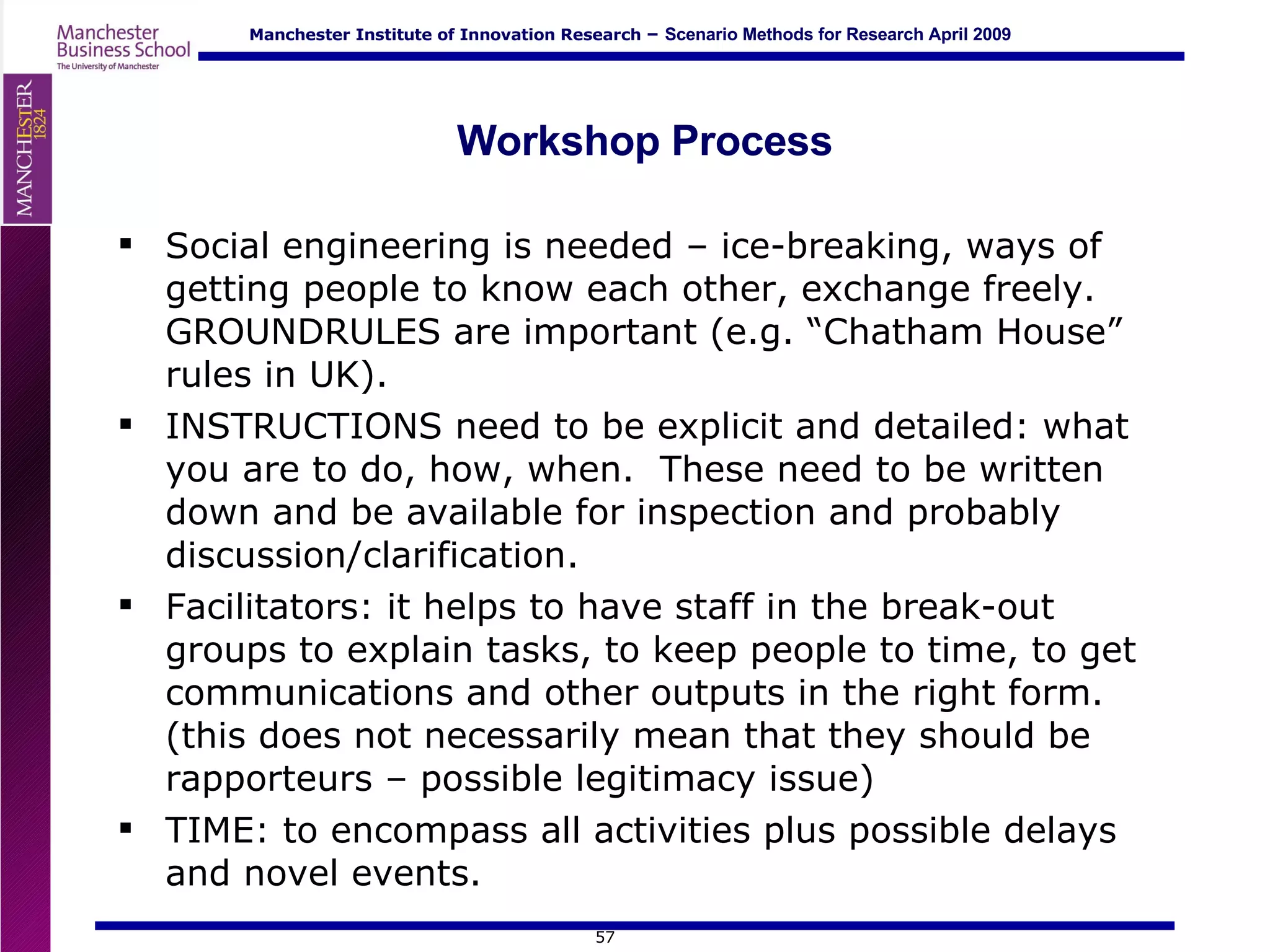 Workshop Process Social engineering is needed – ice-breaking, ways of getting people to know each other, exchange freely.  GROUNDRULES are important (e.g. “Chatham House” rules in UK). INSTRUCTIONS need to be explicit and detailed: what you are to do, how, when.  These need to be written down and be available for inspection and probably discussion/clarification. Facilitators: it helps to have staff in the break-out groups to explain tasks, to keep people to time, to get communications and other outputs in the right form.  (this does not necessarily mean that they should be rapporteurs – possible legitimacy issue) TIME: to encompass all activities plus possible delays and novel events. 