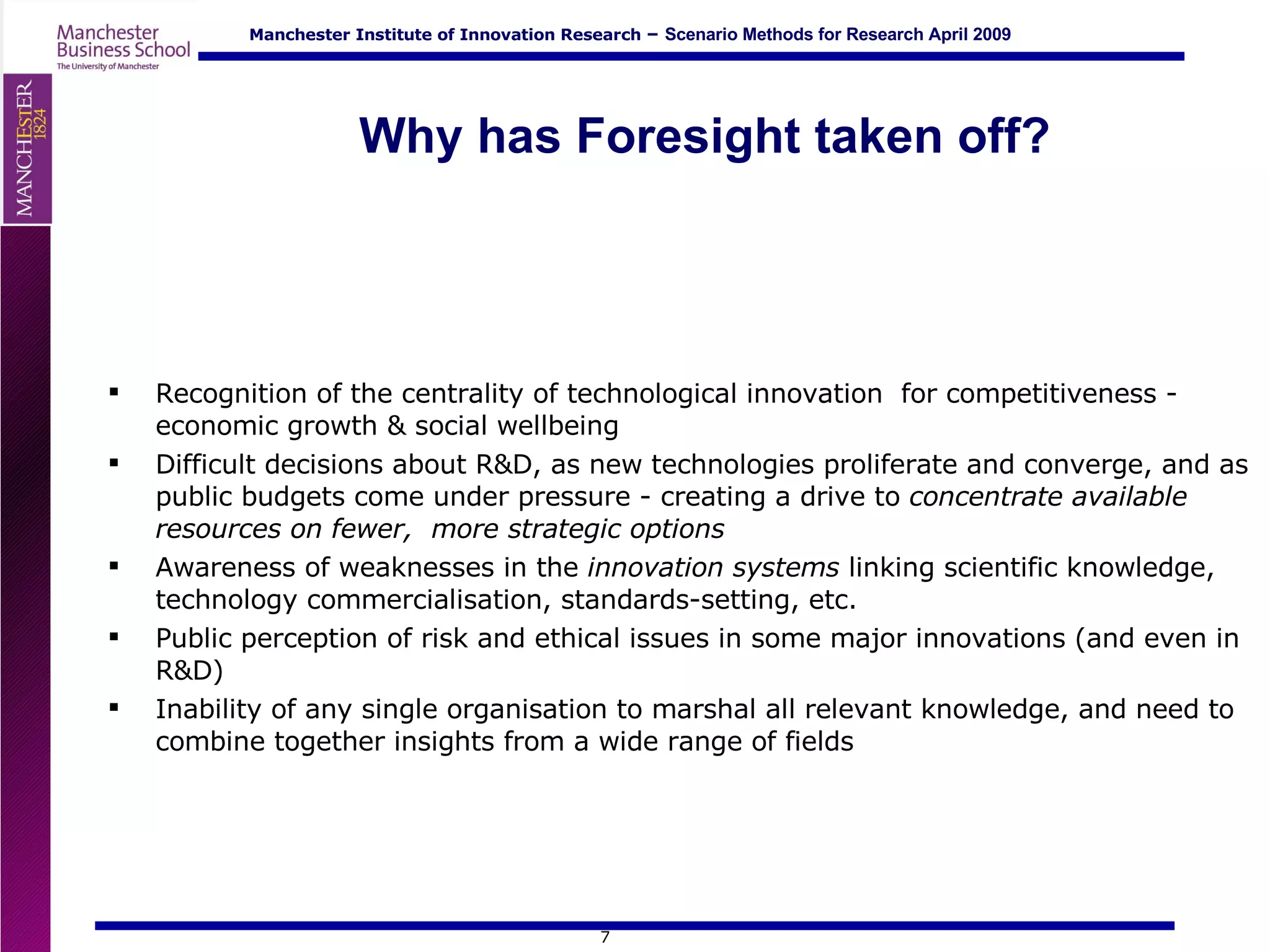 Why has Foresight taken off? Recognition of the centrality of technological innovation  for competitiveness - economic growth & social wellbeing Difficult decisions about R&D, as new technologies proliferate and converge, and as public budgets come under pressure - creating a drive to  concentrate available resources on fewer,  more strategic options Awareness of weaknesses in the  innovation systems  linking scientific knowledge, technology commercialisation, standards-setting, etc.  Public perception of risk and ethical issues in some major innovations (and even in R&D) Inability of any single organisation to marshal all relevant knowledge, and need to combine together insights from a wide range of fields 