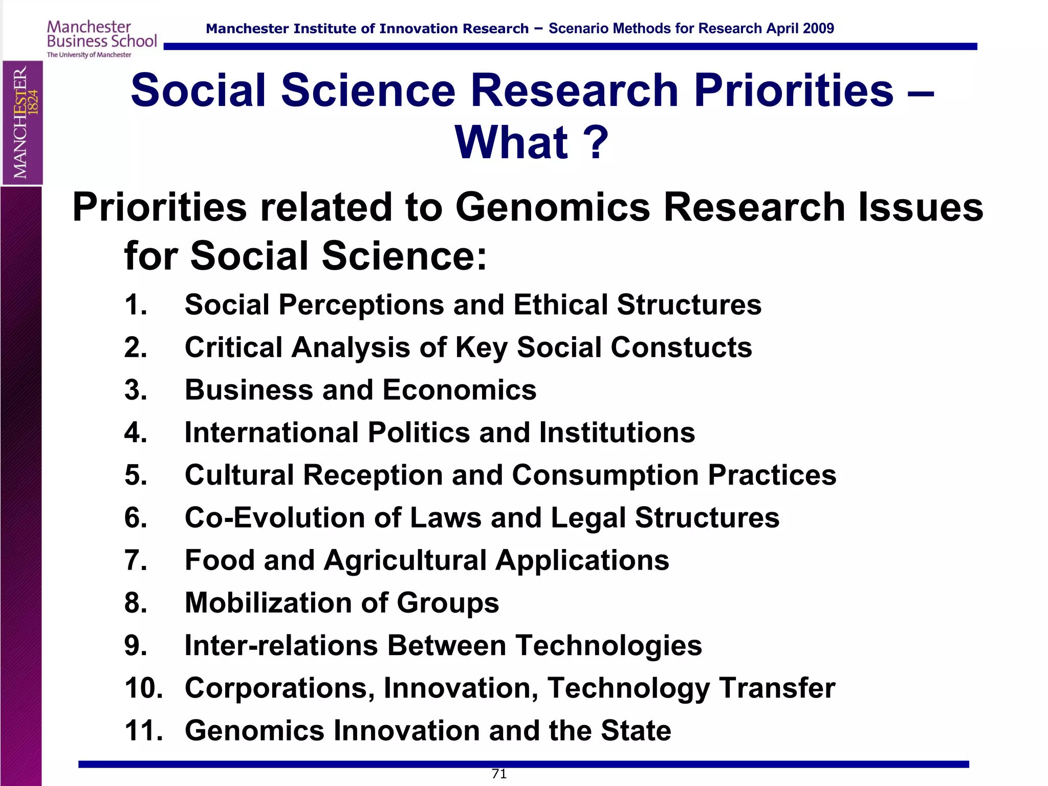 Social Science Research Priorities – What ? Priorities related to Genomics Research Issues for Social Science: Social Perceptions and Ethical Structures Critical Analysis of Key Social Constucts Business and Economics  International Politics and Institutions  Cultural Reception and Consumption Practices Co-Evolution of Laws and Legal Structures Food and Agricultural Applications Mobilization of Groups  Inter-relations Between Technologies Corporations, Innovation, Technology Transfer Genomics Innovation and the State 